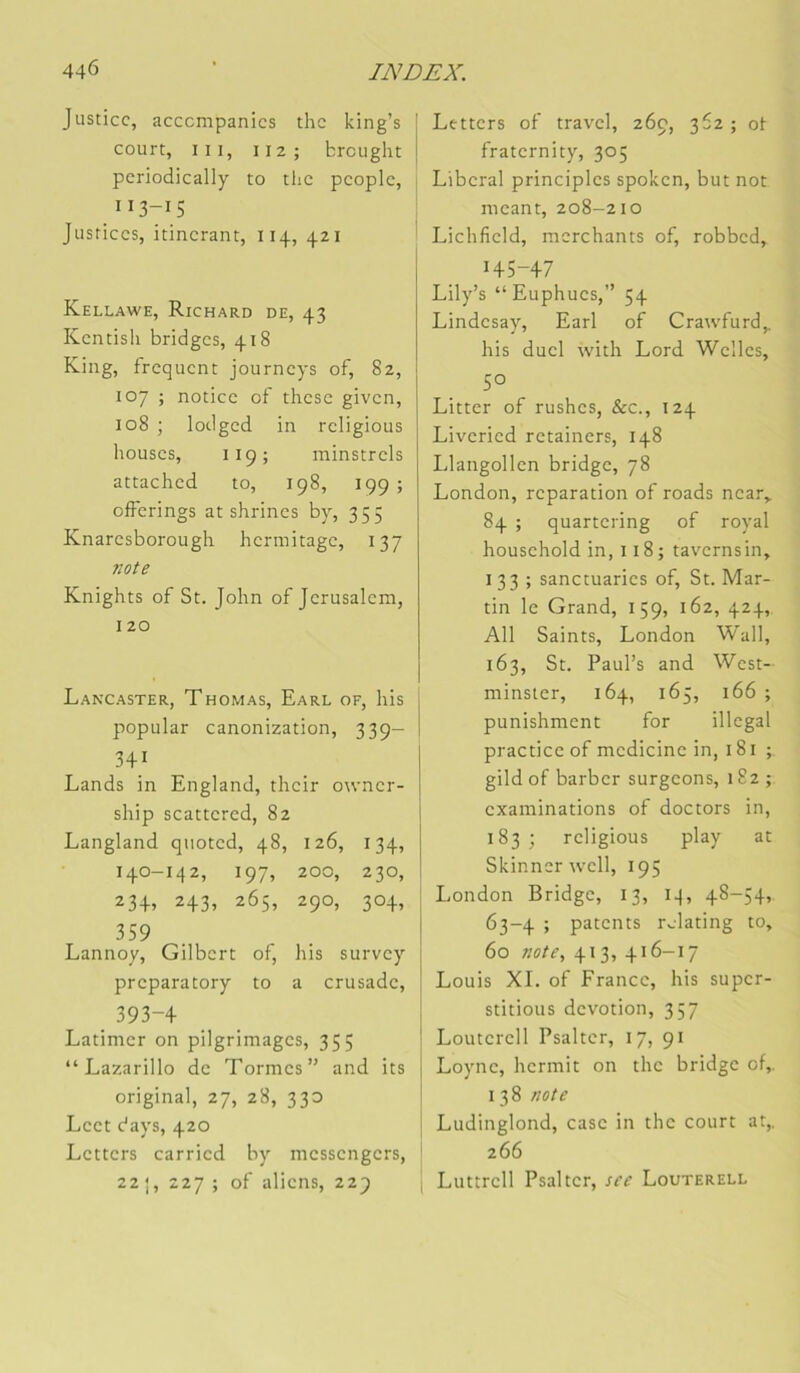 Justice, acccmpanics the king’s court, III, II2; breught pcriodically to the pcoplc. Il 3-15 Justices, itinérant, 114, 421 Kellawe, Richard de, 43 Kentisli bridges, 418 King, frequent journeys of, 82, 107 ; notice of these given, 108 ; lodged in religions bouses, 119; minstrels attached to, 198, 199 ; offerings at shrines by, 355 Knaresborough hcrmitage, 137 note Knights of St. John of Jérusalem, 120 Lancaster, Thomas, Earl of, bis popular canonization, 339- 341 Lands in England, tbeir owner- ship scatccred, 82 Langland qiiotcd. 48, 126, 134, 140-142, I 97, 200, 230, 234. 243, 2 65, 290, 304, 359 Lannoy, Gilbert of. bis survey preparatory to a cru sade. 393-4 Latimer on pilgrimages, 355 “Lazarillo de Tormes” and its original, 27, 28, 330 Lect days, 420 Letters carried by messengers, 22 ;, 227 ; of aliens, 229 Letters of travel, 269, 362; ot fraternity, 305 Liberal principles spoken, but not meant, 208-210 Lichfield, merchants of, robbed, 145-47 Lily’s “Euphucs,” 54 Lindesay, Earl of Crawfurd,. bis duel with Lord Welles, 50 Litter of rushes, &c., 124 Liveried retainers, 148 Llangollen bridge, 78 London, réparation of roads near,. 84 ; quartering of royal household in, 118; tavernsin, 133 ; sanctuaries of, St. Mar- tin le Grand, 159, 162, 424, Ail Saints, London Wall, 163, St. Paul’s and West- minster, 164, 165, 166 ; punishment for illégal practice of medicine in, 181 ; gild of barber surgeons, 182; examinations of doctors in, 183 ; religions play at Skinner well, 195 London Bridge, 13, iq, 48-54, 63-4 ; patents relating to, 60 note, 413, 416-17 Louis XL of France, bis super- stitions dévotion, 357 Louterell Psaltcr, 17, 91 Loyne, hermit on tbc bridge of, I 38 note Ludinglond, case in the court at, 266 Luttrcll Psaltcr, sce Louterell