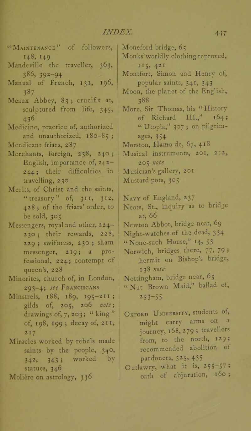 “ Maintexance’’ of followcrs, 148, 149 Mandcville thc travcllcr, 363, 386, 392-9+ Manual of Frcnch, 131, 196, 387 Meaux Abbey, 83 ; crucifix at, sculptured from life, 345, +36 Medicinc, practice of, authorized and unauthorized, 180-85 ; Mendicant friars, 287 Merchants, forcîgn, 238, 240 ; English, importance ot, 2i|2- 244; their difîiculties in travelling, 230 Merits, of Christ and the saints, “treasury” of, 311, 312, 428 ; of the friars’ order, to be sold, 305 Messengers, royal and other, 224- 230 ; their rewards, 228, 229 ; swiftness, 230 ; sham messenger, 219; a pro- fessional, 224; contempt of queen’s, 228 Minorités, church of, in London, 293-4; Franciscans Minstrels, 188, 189, 195-211; gilds of, 205, 206 note-, drawings of, 7, 203 ; “ king ” of, 198, 199; decay of, 211, 217 Miracles worked by rebels made saints by the people, 3^;0, 342, 343 ; worked by statues, 346 Molière on astrology, 336 Moneford bridge, 65 Monks’worldly clothing reproved, 115, 421 Montfort, Simon and Henry of, popular saints, 341, 343 Moon, the planet of the English, 388 More, Sir Thomas, his “ History of Richard IIL,” 164; “Utopia,” 307 ; on pilgrim- ages, 35 + Morston, Hamo de, 67, 418 Musical instruments, 201, 2:2, 205 note ! Musician’s gallcry, 201 Mustard pots, 305 Navy of England, 237 Ncots, St., inquiry as to bridge at, 66 Newton Abbot, bridge near, 69 Night-watches of the dead, 334 “None-such House,” 14, 53 Norwich, bridges there, 77, 79 ; hermit on Bishop s bridge, I 38 note Nottingham, bridge near, 65 “Nut Brown Maid,” ballad of, 253-55 Oxford University, students of, might carry arms on a journey, 168,279 ; travellers from, to the north, 129 ; recommended abolition ot pardoners, 325, 435 Outlawry, what it is, 255-57; oath of abjuration, 160 ;
