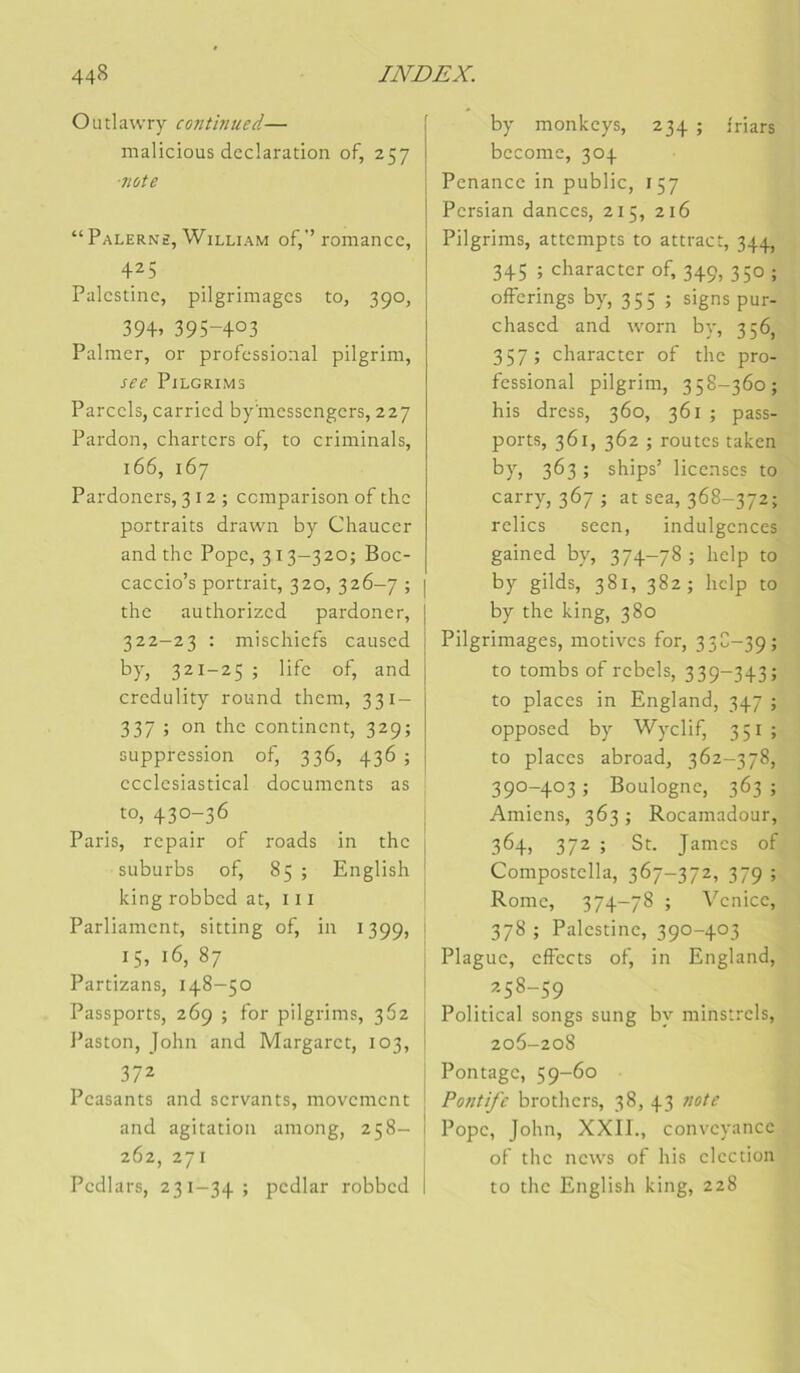 Outlawry contbiued— malicious déclaration of, 257 ■7iùte “ Palerns, William of,’’ romance, 425 Palestine, pilgrimages to, 390, 39+. 395-403 Palmer, or professional pilgrim, See PiLGRIMS Parcels, carried by'messengers, 227 Pardon, charters of, to criminals, 166, 167 Pardoners, 312; ccmparison of the portraits drawn by Chaucer and the Pope, 3 13—320; Boc- caccio’s portrait, 320, 326-7 ; the authorized pardoner, 322-23 : mischiefs caused by, 321-25 ; life of, and credulity round them, 331- 337 ; on the continent, 329; suppression of, 336, 436 ; ecclesiastical documents as to, 430-36 Paris, repair of roads in the suburbs of, 85 ; English king robbcd at, 111 Parliament, sitting of, in 1399, 15, 16, 87 Partizans, 148—50 Passports, 269 ; for pilgrims, 362 l’aston, John and Margaret, 103, 372 Peasants and servants, movement and agitation among, 258- 262, 271 Pedlars, 231-34; pedlar robbed by monkeys, 234 ; l'riars bccome, 304 Penance in public, 157 Pcrsian dances, 215, 216 Pilgrims, attempts to attract, 344, 345 ; character of, 349, 350 ; offcrings by, 355 ; signs pur- chased and worn by, 356, 357 ; character of the pro- fessional pilgrim, 358-360; his dress, 360, 361 ; pass- ports, 361, 362 ; routes taken bP) 363 ; ships’ licenses to carry, 367 ; at sea, 368-372; relies seen, indulgences gained by, 374-78; help to by gilds, 381, 382; liclp to by the king, 380 Pilgrimages, motives for, 33C-39; to tombs of rebels, 339-343; to places in England, 347 ; opposed by Wyclif, 351 ; to places abroad, 362-378, 390-403 ; Boulogne, 363 ; Amiens, 363 ; Rocamadour, 364, 372 ; St. James of Compostella, 367-372, 379 ; Rome, 374-78 ; Venice, 378 ; Palestine, 390-403 Plague, effects of, in England, 258-59 Political songs sung by minstrels, 206-208 Pontage, 59-60 Pontife brothers, 38, 43 note Pope, John, XXII., conveyance of the news of his élection to the English king, 228