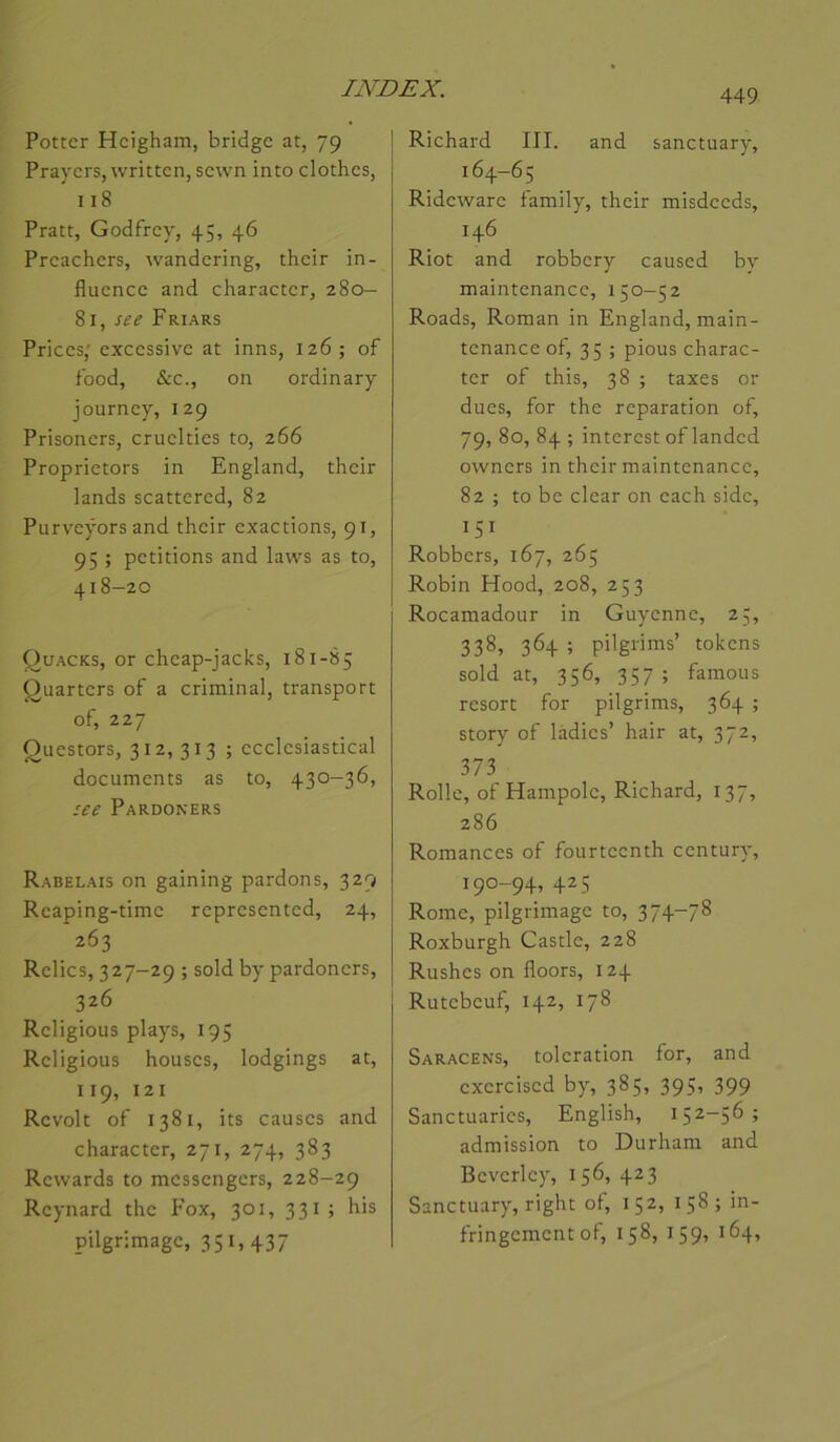Pottcr Hcigham, bridge at, 79 Praycrs, writtcn, scwn into cloches, I18 Pratt, Godfrey, 45, 46 Preachers, wandering, their in- fluence and character, 280— 81, see Friars Prices; excessive at inns, 126; of food, &c., on ordinary journey, 129 Prisoners, cruelties to, 266 Proprietors in England, their lands scattered, 82 Purveÿors and their exactions, 91, 95 ; pétitions and laws as to, 418-20 Quacks, or cheap-jacks, 181-85 Quarters of a criminal, transport of, 227 Questors, 312, 313 ; ecclesiastical documents as to, 430-36, ice Pardoners Rabelais on gaining pardons, 329 Rcâping-time represented, 24, 263 Relies, 327-29 ; sold by pardoners, 326 Religions plays, 195 Religions houses, lodgings at, 119, 121 Revoit of 1381, its causes and character, 271, 274, 383 Rewards to messengers, 228-29 Reynard the Fox, 301, 331; his pilgrimage, 35i> 437 Richard III. and sanctuary, 164-65 Rideware family, their misdeeds, 146 Riot and robbery caused bv maintenance, 150-52 Roads, Roman in England, main- tenance of, 35 ; pious charac- ter of this, 38 ; taxes or dues, for the réparation of, 79, 80, 84 ; interest of landed owners in their maintenance, 82 ; to be clear on each side, 151 Robbers, 167, 265 Robin Hood, 208, 253 Rocamadour in Guyenne, 25, 338, 364 ; pilgrims’ tokens sold at, 356, 357 ; famous resort for pilgrims, 364 ; story of ladies’ hair at, 372, 373 Rolle, of Hampole, Richard, 137, 286 Romances of fourteenth century, 190-94, 425 Rome, pilgrimage to, 374-78 Roxburgh Cascle, 228 Rushes on floors, 124 Rutebeuf, 142, 178 Saracens, toleration for, and exercised by, 385, 395, 399 Sanctuaries, English, 152-56; admission to Durham and Beverley, 156, 423 Sanctuary, right of, 152, 158; in- fringement of, 158, 159, 164,
