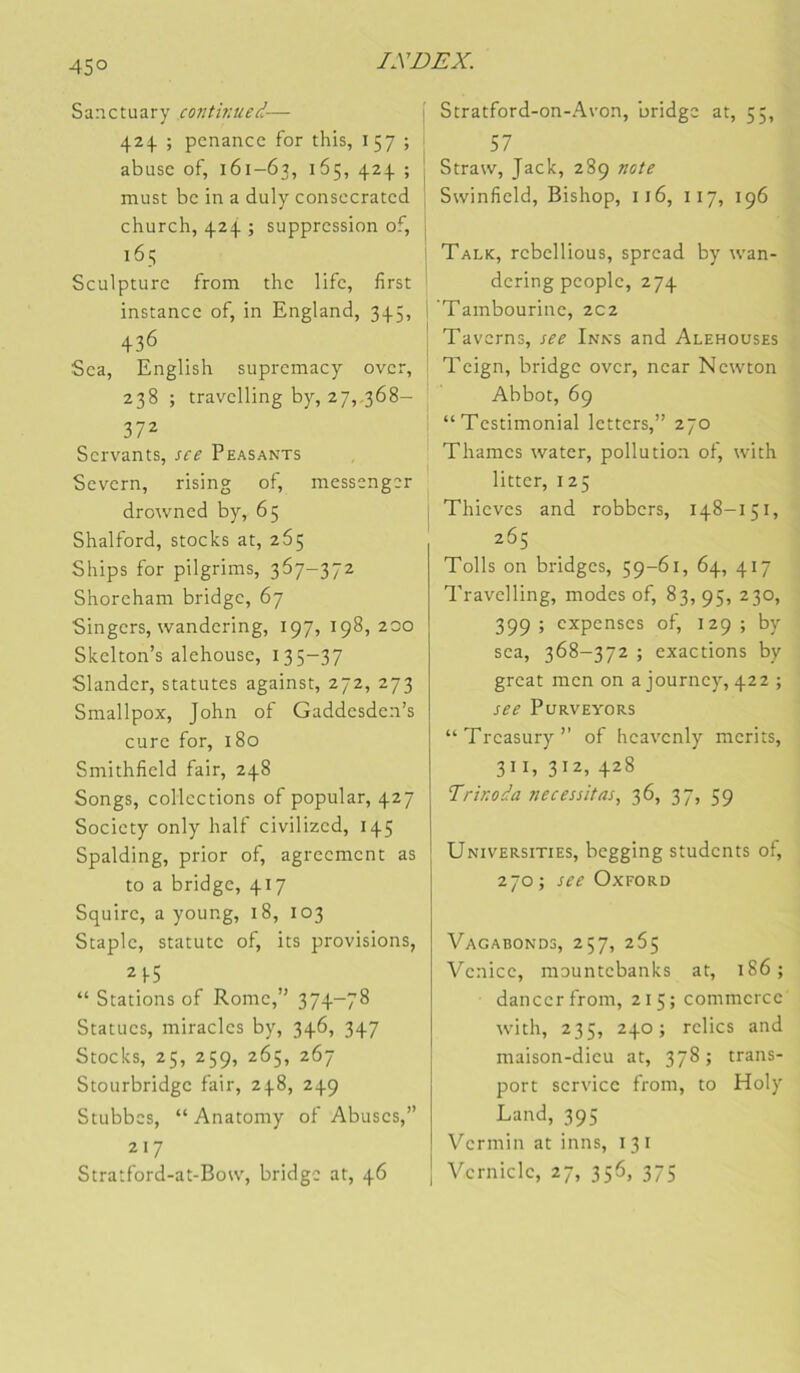 45° Sanctuary continued— 424 ; pcnancc for this, 157 ; abuse of, 161-63, 5 must bc in a duly consecratcd church, 424 ; suppression of, 165 Sculpture from the life, first instance of, in England, 345, 436 Sea, English supremacy over, 238 ; travelling by, 27,.368- 372 Servants, sce Peasants Severn, rising of, messenger drowned by, 65 Shalford, stocks at, 265 Ships for pilgrims, 367-372 Shoreham bridge, 67 Singers, wandering, 197, 198,200 Skelton’s alehouse, 135-37 Slander, statutes against, 272, 273 Smallpox, John of Gaddesden’s cure for, 180 Smithfield fair, 248 Songs, collections of popular, 427 Society only half civilized, 145 Spalding, prior of, agrecment as to a bridge, 417 Squire, a young, 18, 103 Staple, statutc of, its provisions, 21-5 “ Stations of Rome,” 374-78 Statues, miracles by, 346, 347 Stocks, 25, 259, 265, 267 Stourbridge fair, 248, 249 Stubbes, “ Anatomy of Abuses,” 217 Stratford-at-Bonq bridge at, 46 i Stratford-on-Avon, bridge at, 55, 57 Straw, Jack, 289 note \ Swinfield, Bishop, 116, 117, 196 ! ’ Talk, rcbcllious, spread by wan- ' dering people, 274 I 'Tambourine, 202 I Taverns, see Inks and Alehouses i Teign, bridge over, near Newton Abbot, 69 “Testimonial letters,” 270 Thames water, pollution of, with litter, 125 j Thieves and robbers, 148-151, 265 Tolls on bridges, 59-61, 64, 417 Travelling, modes of, 83, 95, 230, 399 ; expenses of, 129 ; by sea, 368-372 ; exactions by grcat men on ajourne}', 422 ; see PURVEYORS “Treasury” of heavenly merits, 311, 312, 428 Trinoda nécessitas, 36, 37, 59 Universities, begging students of, 270 ; see Oxford Vagabonds, 257, 265 Venicc, mountebanks at, 186; dancerfrom, 215; commerce with, 235, 240; relies and maison-dieu at, 378; trans- port service from, to Holy Land, 395 Vermin at inns, 13 i Vernicle, 27, 356, 375