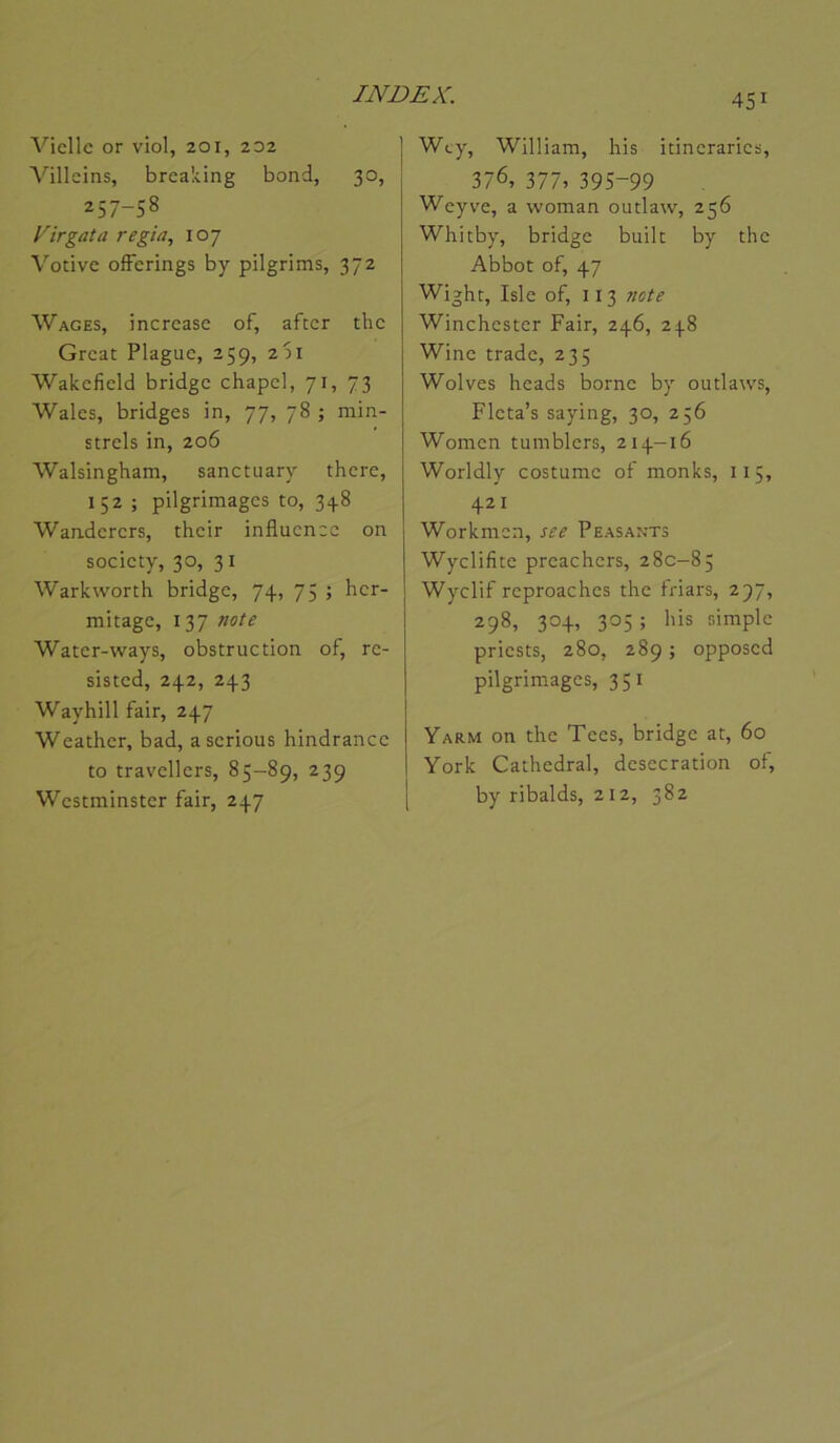 Vielle or viol, 201, 202 Villeins, breaking bond, 30, 257-58 Xirgata regia, 107 Votive ofFerings by pilgrims, 372 Wages, increase of, after the Great Plaguc, 259, 2S1 Wakcfield bridge chapcl, 71, 73 Wales, bridges in, 77, 78 ; rain- strels in, 206 Walsingham, sanctuary there, 152 ; pilgrimages to, 348 Wanderers, their influence on society, 30, 31 Warkworth bridge, 74, 75 ; hcr- mitage, 137 note Water-ways, obstruction of, re- sisted, 242, 243 Wayhill fair, 247 Weather, bad, a serions hindrancc to travcllcrs, 85-89, 239 Westminster fair, 247 451 Wcy, William, his itinerarics, 376, 377, 395-99 Weyve, a woman outlaw, 256 Whitby, bridge built by the Abbot of, 47 Wight, Isle of, 113 note Winchester Fair, 246, 248 Wine trade, 235 Wolves heads borne by outlaws, Flcta’s saying, 30, 256 Women tumblcrs, 214—16 Worldly costume of monks, 115, 421 Workmen, see Peasants Wyclifitc preachers, 280-85 Wyclif rcproachcs the friars, 297, 298, 304, 305 ; his simple priests, 280, 289 ; opposcd pilgrim.ages, 351 Yarm on the Tccs, bridge at, 60 York Cathédral, desccration of, by ribalds, 212, 382