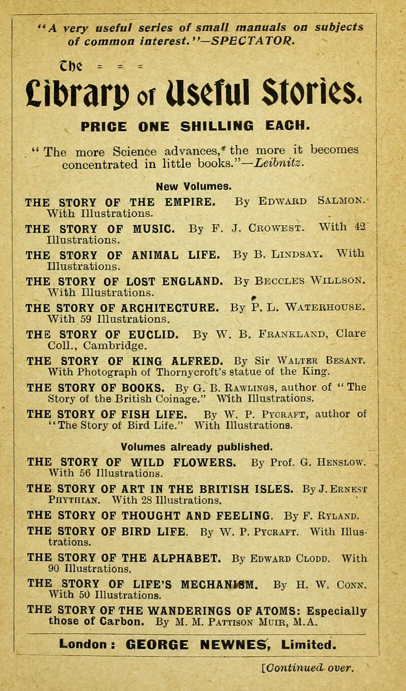 “A very useful series of small manuals on subjects of common interest. ’’—SPECTATOR. Che = = = Cibrarp or useful Stories. PRICE ONE SHILLING EACH. “ The more Science advances,* the more it becomes concentrated in little books.”—Leibnitz. New Volumes. THE STORY OP THE EMPIRE. By Edward Salmon. With Illustrations. THE STORY OF MUSIC. By F. J. Crowest. With 42 Illustrations. THE STORY OF ANIMAL LIFE. By B. Lindsay. With Illustrations. THE STORY OF LOST ENGLAND. By Beccles Willson. With Illustrations. THE STORY OF ARCHITECTURE. By P. L. Waterhouse. With 59 Illustrations. THE STORY OF EUCLID. By W. B. Frankland, Clare Coll., Cambridge. THE STORY OF KING ALFRED. By Sir Walter Besant. With Photograph of Thornycroft’s statue of the King. THE STORY OF BOOKS. By G. B. Rawlings, author of “ The Story of the British Coinage.” With Illustrations. THE STORY OF FISH LIFE. By W. P. Pycraft, author of “The Story of Bird Life.” With Illustrations. Volumes already published. THE STORY OF WILD FLOWERS. By Prof. G. Henslow. With 56 Illustrations. THE STORY OF ART IN THE BRITISH ISLES. By J. Ernest Phythian. With 28 Illustrations. THE STORY OF THOUGHT AND FEELING. By F. Ryland. THE STORY OF BIRD LIFE. By W. P. Pycraft. With Illus- trations. THE STORY OF THE ALPHABET. By Edward Clodd. With 90 Illustrations. THE STORY OF LIFE’S MECHANWM. By H. W. Conn. With 50 Illustrations. THE STORY OF THE WANDERINGS OF ATOMS: Especially those of Carbon. By M. M. Pattison Muir, M.A. London: GEORGE NEWNES, Limited. {Continued over.