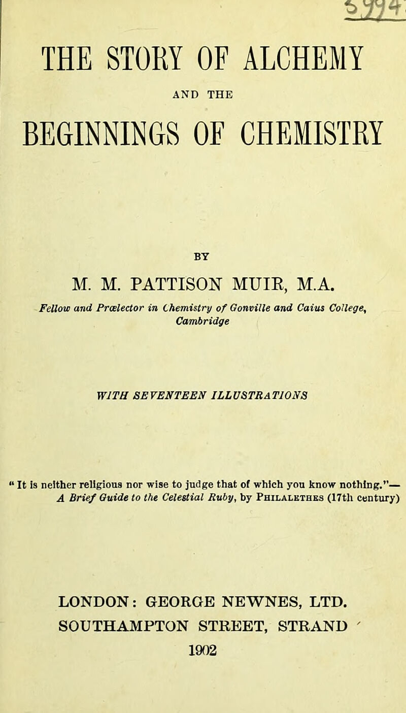 AND THE BEGINNINGS OF CHEMISTRY BY M. M. PATTISON MUIR, M.A. Fellow and Proelector in Chemistry of Gonville and Cains College, Cambridge WITH SEVENTEEN ILLUSTRATIONS “ It is neither religious nor wise to judge that of which you know nothing.”— A Brief Guide to the Celestial Ruby, by Philalethes (17th century) LONDON: GEORGE NEWNES, LTD. SOUTHAMPTON STREET, STRAND