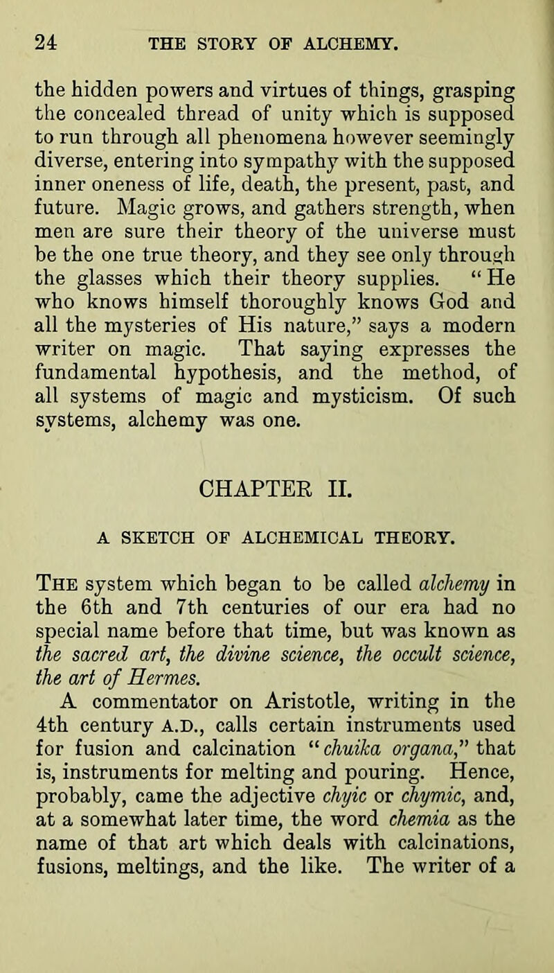 the hidden powers and virtues of things, grasping the concealed thread of unity which is supposed to run through all phenomena however seemingly diverse, entering into sympathy with the supposed inner oneness of life, death, the present, past, and future. Magic grows, and gathers strength, when men are sure their theory of the universe must be the one true theory, and they see only through the glasses which their theory supplies. “ He who knows himself thoroughly knows God and all the mysteries of His nature,” says a modern writer on magic. That saying expresses the fundamental hypothesis, and the method, of all systems of magic and mysticism. Of such systems, alchemy was one. CHAPTER II. A SKETCH OF ALCHEMICAL THEORY. The system which began to be called alchemy in the 6th and 7th centuries of our era had no special name before that time, but was known as the sacred art, the divine science, the occult science, the art of Hermes. A commentator on Aristotle, writing in the 4th century A.D., calls certain instruments used for fusion and calcination “ chuika organa, that is, instruments for melting and pouring. Hence, probably, came the adjective chyic or chymic, and, at a somewhat later time, the word chemia as the name of that art which deals with calcinations, fusions, meltings, and the like. The writer of a