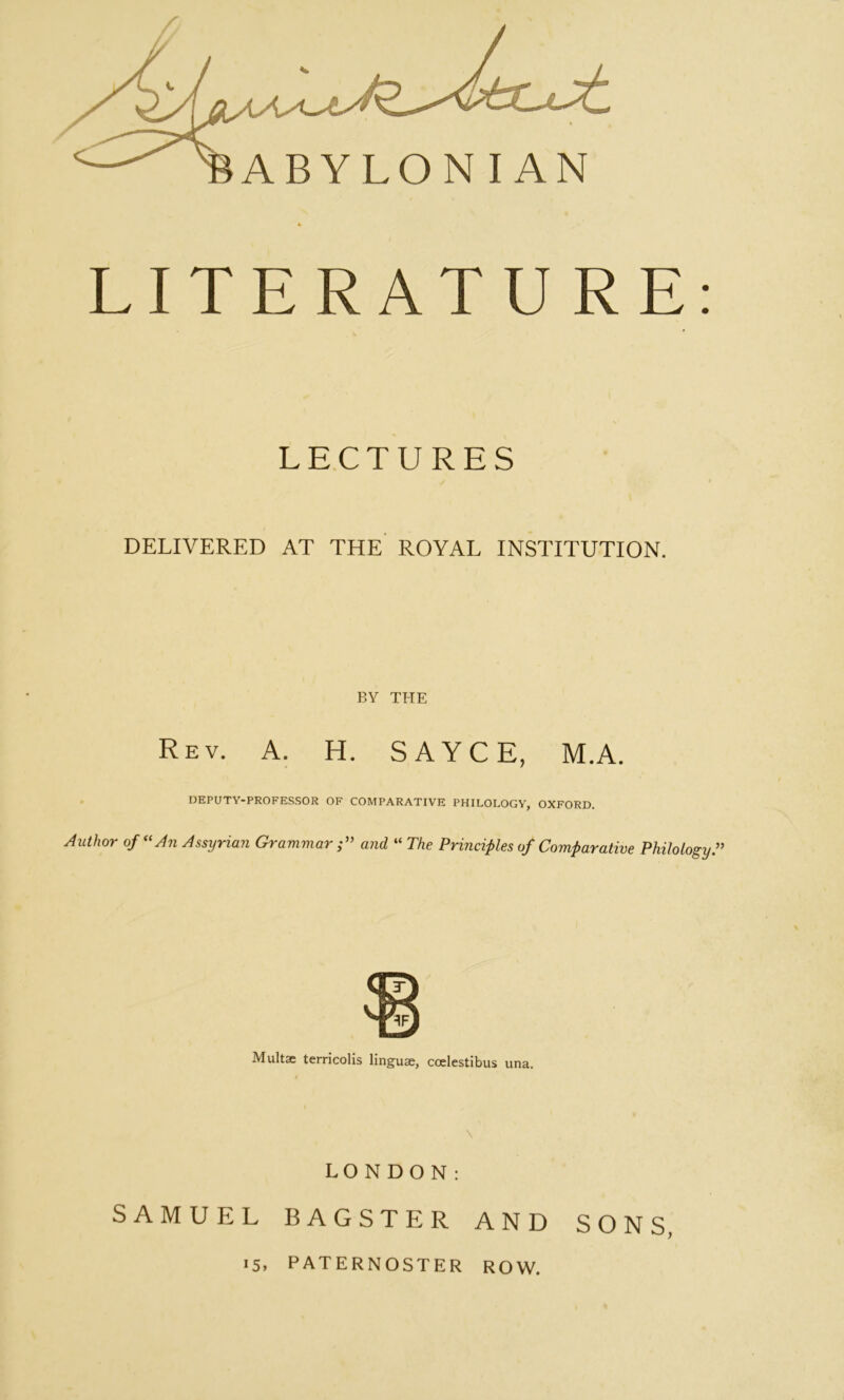 ABYLONIAN 4 LITERATURE: LECTURES DELIVERED AT THE ROYAL INSTITUTION. BY THE Rev. a. H. SAYCE, M.A. DEPUTY-PROFE.S.SOR OF COMPARATIVE PHILOLOGY, OXFORD. Author of^^An Assyrian Grammar;^’ and “ The Prmcifles of Comparative Philology^ Multse terricolis linguae, coelestibus una. LONDON: SAMUEL BAGSTER AND SONS, 15. paternoster row.