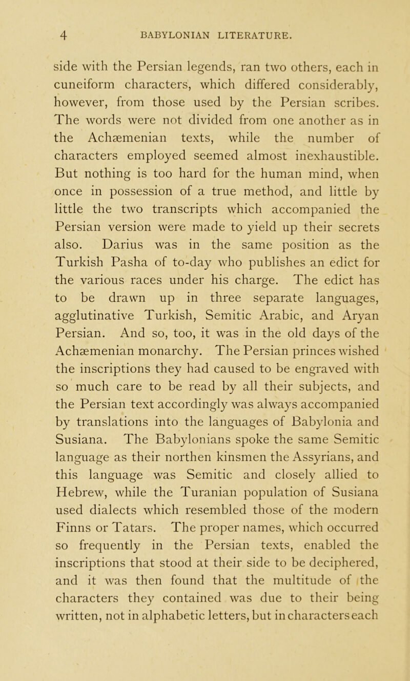 side with the Persian legends, ran two others, each in cuneiform characters, which differed considerably, however, from those used by the Persian scribes. The words were not divided from one another as in the Achaemenian texts, while the number of characters employed seemed almost inexhaustible. But nothing is too hard for the human mind, when once in possession of a true method, and little by little the two transcripts which accompanied the Persian version were made to yield up their secrets also. Darius was in the same position as the Turkish Pasha of to-day who publishes an edict for the various races under his charge. The edict has to be drawn up in three separate languages, agglutinative Turkish, Semitic Arabic, and Aryan Persian. And so, too, it was in the old days of the Achaemenian monarchy. The Persian princes wished the inscriptions they had caused to be engraved with so much care to be read by all their subjects, and the Persian text accordingly was always accompanied by translations into the languages of Bab}donia and Susiana. The Babylonians spoke the same Semitic language as their northen kinsmen the Assyrians, and this language was Semitic and closely allied to Hebrew, while the Turanian population of Susiana used dialects which resembled those of the modern Finns or Tatars. The proper names, which occurred so frequently in the Persian texts, enabled the inscriptions that stood at their side to be deciphered, and it was then found that the multitude of the characters they contained was due to their being written, not in alphabetic letters, but in characters each