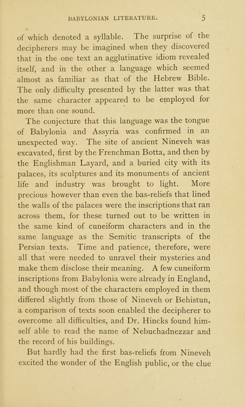 of which denoted a syllable. The surprise of the decipherers may be imagined when they discovered that in the one text an agglutinative idiom revealed itself, and in the other a language which seemed almost as familiar as that of the Hebrew Bible. The only difficulty presented by the latter was that the same character appeared to be employed for * more than one sound. The conjecture that this language was the tongue of Babylonia and Assyria was confirmed in an unexpected way. The site of ancient Nineveh was excavated, first by the Frenchman Botta, and then by the Englishman Layard, and a buried city with its palaces, its sculptures and its monuments of ancient life and industry was brought to light. More precious however than even the bas-reliefs that lined the walls of the palaces were the inscriptions that ran across them, for these turned out to be written in the same kind of cuneiform characters and in the same language as the Semitic transcripts of the Persian texts. Time and patience, therefore, were all that were needed to unravel their mysteries and make them disclose their meaning. A few cuneiform inscriptions from Babylonia were already in England, and though most of the characters employed in them differed slightly from those of Nineveh or Behistun, a comparison of texts soon enabled the decipherer to overcome all difficulties, and Dr. Hincks found him- self able to read the name of Nebuchadnezzar and the record of his buildings. But hardly had the first bas-reliefs from Nineveh excited the wonder of the English public, or the clue