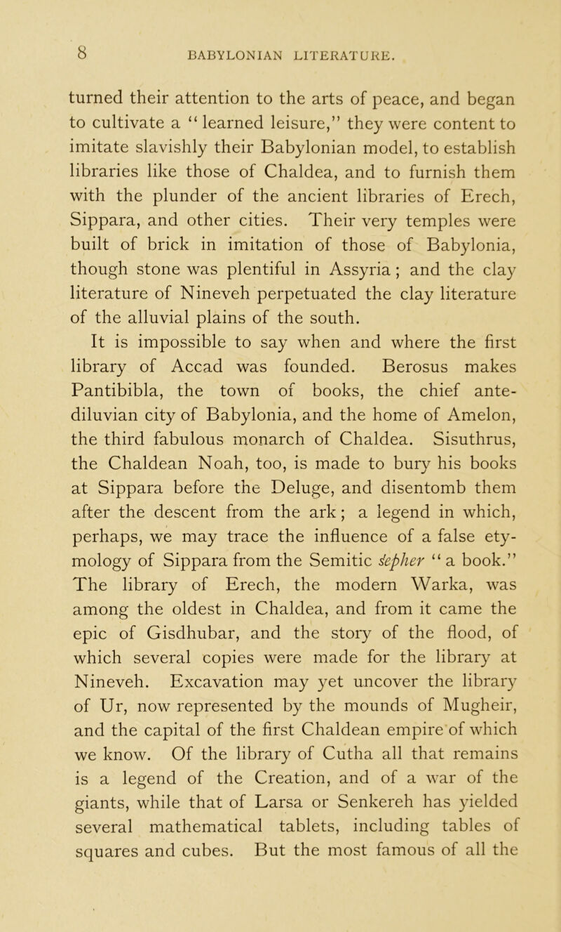 turned their attention to the arts of peace, and began to cultivate a “ learned leisure,” they were content to imitate slavishly their Babylonian model, to establish libraries like those of Chaldea, and to furnish them with the plunder of the ancient libraries of Erech, Sippara, and other cities. Their very temples were built of brick in imitation of those of Babylonia, though stone was plentiful in Assyria; and the clay literature of Nineveh perpetuated the clay literature of the alluvial plains of the south. It is impossible to say when and where the first library of Accad was founded. Berosus makes Pantibibla, the town of books, the chief ante- diluvian city of Babylonia, and the home of Amelon, the third fabulous monarch of Chaldea. Sisuthrus, the Chaldean Noah, too, is made to bury his books at Sippara before the Deluge, and disentomb them after the descent from the ark; a legend in which, I perhaps, we may trace the influence of a false ety- mology of Sippara from the Semitic depher “ a book.” The library of Erech, the modern Warka, was among the oldest in Chaldea, and from it came the epic of Gisdhubar, and the story of the flood, of which several copies were made for the library at Nineveh. Excavation may yet uncover the library of Ur, now represented by the mounds of Mugheir, and the capital of the first Chaldean empire of which we know. Of the library of Cutha all that remains is a legend of the Creation, and of a war of the giants, while that of Larsa or Senkereh has yielded several mathematical tablets, including tables of squares and cubes. But the most famous of all the
