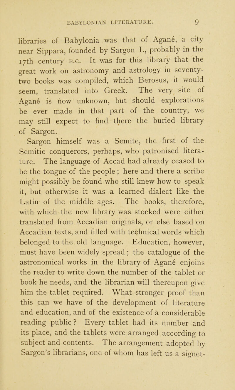 libraries of Babylonia was that of Agane, a city near Sippara, founded by Sargon I., probably in the 17th century b.c. It was for this library that the great work on astronomy and astrology in seventy- two books was compiled, which Berosus, it would seem, translated into Greek. The very site of Agane is how unknown, but should explorations be ever made in that part of the country, we may still expect to find there the buried library of Sargon. Sargon himself was a Semite, the first of the Semitic conquerors, perhaps, who patronised litera- ture. The language of Accad had already ceased to be the tongue of the people ; here and there a scribe might possibly be found who still knew how to speak it, but otherwise it was a learned dialect like the Latin of the middle ages. The books, therefore, with which the new library was stocked were either translated from Accadian originals, or else based on Accadian texts, and filled with technical words which belonged to the old language. Education, however, must have been widely spread ; the catalogue of the astronomical works in the library of Agane enjoins the reader to write down the number of the tablet or book he needs, and the librarian will thereupon give him the tablet required. What stronger proof than this can we have of the development of literature and education, and of the existence of a considerable reading public ? Every tablet had its number and its place, and the tablets were arranged according to subject and contents. The arrangement adopted by Sargon’s librarians, one of whom has left us a signet-
