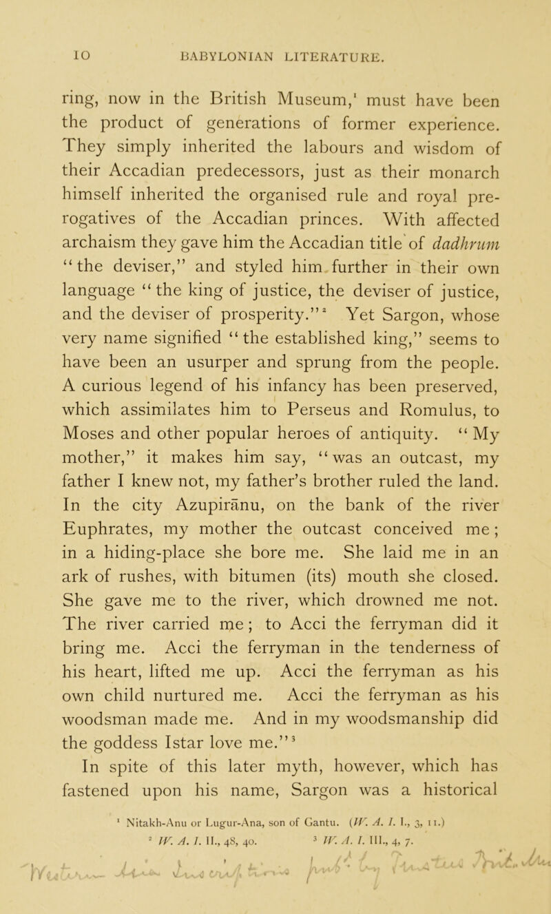 ring, now in the British Museum,' must have been the product of generations of former experience. They simply inherited the labours and wisdom of their Accadian predecessors, just as their monarch himself inherited the organised rule and royal pre- rogatives of the Accadian princes. With affected archaism they gave him the Accadian title'of dadhrum “the deviser,” and styled him, further in their own language “the king of justice, the deviser of justice, and the deviser of prosperity.” Yet Sargon, whose very name signified “the established king,” seems to have been an usurper and sprung from the people. A curious legend of his infancy has been preserved, which assimilates him to Perseus and Romulus, to Moses and other popular heroes of antiquity. “ My mother,” it makes him say, “was an outcast, my father I knew not, my father’s brother ruled the land. In the city Azupiranu, on the bank of the river Euphrates, my mother the outcast conceived me; in a hiding-place she bore me. She laid me in an ark of rushes, with bitumen (its) mouth she closed. She gave me to the river, which drowned me not. The river carried me; to Acci the ferryman did it bring me. Acci the ferryman in the tenderness of his heart, lifted me up. Acci the ferryman as his own child nurtured me. Acci the ferryman as his woodsman made me. And in my woodsmanship did the goddess Istar love me.”^ In spite of this later myth, however, which has fastened upon his name, Sargon was a historical * Nitakh-Anu or Lugur-Ana, son of Gantu. {IV. A. 1. I., 3, ii.) • fV. A. ]. 11., 48, 40. 3 ij^ I 111., 4, 7.