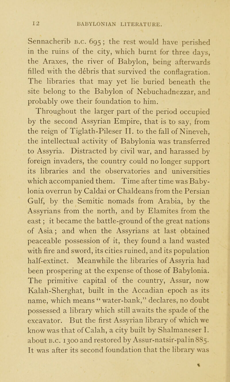 Sennacherib b.c. 695 ; the rest would have perished in the ruins of the city, which burnt for three days, the Araxes, the river of Babylon, being afterwards filled with the debris that survived the conflagration. The libraries that may yet lie buried beneath the site belong to the Babylon of Nebuchadnezzar, and probably owe their foundation to him. Throughout the larger part of the period occupied by the second Assyrian Empire, that is to say, from the reign of Tiglath-Pileser II. to the fall of Nineveh, the intellectual activity of Babylonia was transferred to Assyria. Distracted by civil war, and harassed by foreign invaders, the country could no longer support its libraries and the observatories and universities which accompanied them. Time after time was Baby- lonia overrun by Caldai or Chaldeans from the Persian Gulf, by the Semitic nomads from Arabia, by the Assyrians from the north, and by Elamites from the east; it became the battle-ground of the great nations of Asia ; and when the Assyrians at last obtained peaceable possession of it, they found a land wasted with fire and sword, its cities ruined, and its population half-extinct. Meanwhile the libraries of Assyria had been prospering at the expense of those of Babylonia. The primitive capital of the country, Assur, now Kalah-Sherghat, built in the Accadian epoch as its name, which means ‘‘ water-bank,” declares, no doubt possessed a library which still awaits the spade of the excavator. But the first Assyrian library of which we know was that ofCalah, a city built by Shalmaneser I. about B.c. 1300 and restored by Assur-natsir-palinSSj. It was after its second foundation that the library was