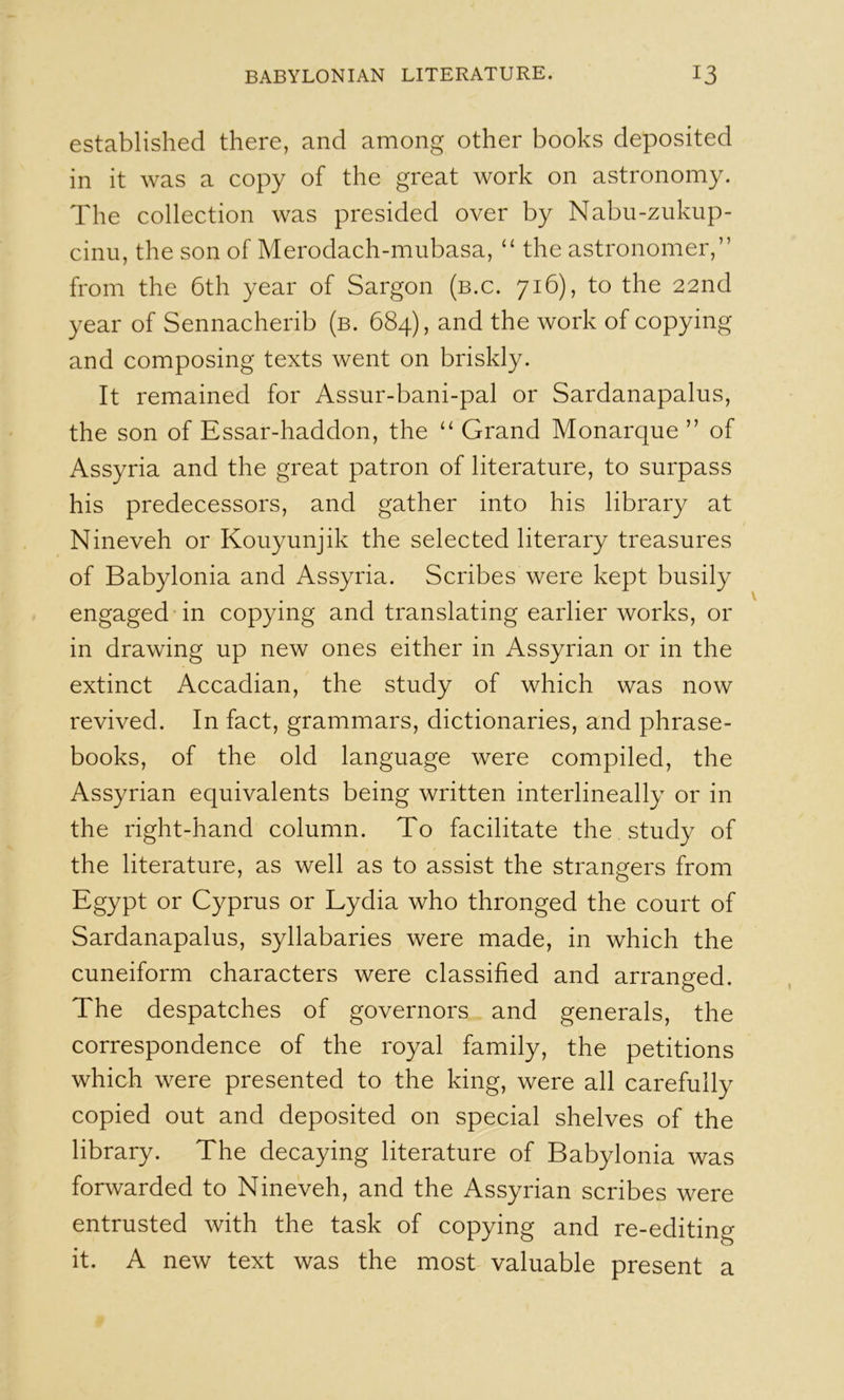 established there, and among other books deposited in it was a copy of the great work on astronomy. The collection was presided over by Nabu-zukup- cinu, the son of Merodach-mubasa, ‘‘ the astronomer,” from the 6th year of Sargon (b.c. 716), to the 22nd year of Sennacherib (b. 684), and the work of copying and composing texts went on briskly. It remained for Assur-bani-pal or Sardanapalus, the son of Essar-haddon, the ‘‘ Grand Monarque ” of Assyria and the great patron of literature, to surpass his predecessors, and gather into his library at Nineveh or Kouyunjik the selected literary treasures of Babylonia and Assyria. Scribes were kept busily engaged in copying and translating earlier works, or in drawing up new ones either in Assyrian or in the extinct Accadian, the study of which was now revived. In fact, grammars, dictionaries, and phrase- books, of the old language were compiled, the Assyrian equivalents being written interlineally or in the right-hand column. To facilitate the study of the literature, as well as to assist the strangers from Egypt or Cyprus or Lydia who thronged the court of Sardanapalus, syllabaries were made, in which the cuneiform characters were classified and arranged. The despatches of governors and generals, the correspondence of the royal family, the petitions which were presented to the king, were all carefully copied out and deposited on special shelves of the library. The decaying literature of Babylonia was forwarded to Nineveh, and the Assyrian scribes were entrusted with the task of copying and re-editing it. A new text was the most valuable present a