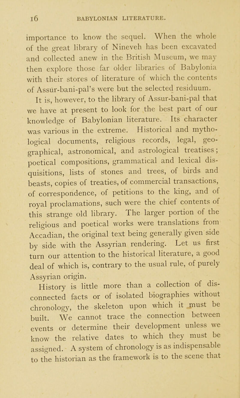 importance to know the sequel. When the whole of the great library of Nineveh has been excavated and collected anew in the British Museum, we may then explore those far older libraries of Babylonia with their stores of literature of which the contents of Assur-bani-pal’s were but the selected residuum. It is, however, to the libTary of Assur-bani-pal that we have at present to look for the best part of our knowledge of Babylonian literature. Its character was various in the extreme. Historical and mytho- logical documents, religious records, legal, geo- graphical, astronomical, and astrological treatises, poetical compositions, grammatical and lexical dis- quisitions, lists of stones and trees, of birds and beasts, copies of treaties, of commercial transactions, of correspondence, of petitions to the king, and of royal proclamations, such were the chief contents of this strange old library. The larger portion of the religious and poetical woiks were translations from Accadian, the original text being generally given side by side with the Assyrian rendering. Let us first turn our attention to the historical literature, a good deal of which is, contrary to the usual rule, of purely Assyrian origin. History is littlo more than a collection of dis- connected facts or of isolated biographies without chronology, the skeleton upon which it must be built. We cannot trace the connection between events or determine their development unless we know the relative dates to which they must be assigned. A system of chronology is as indispensable to the historian as the framework is to the scene that