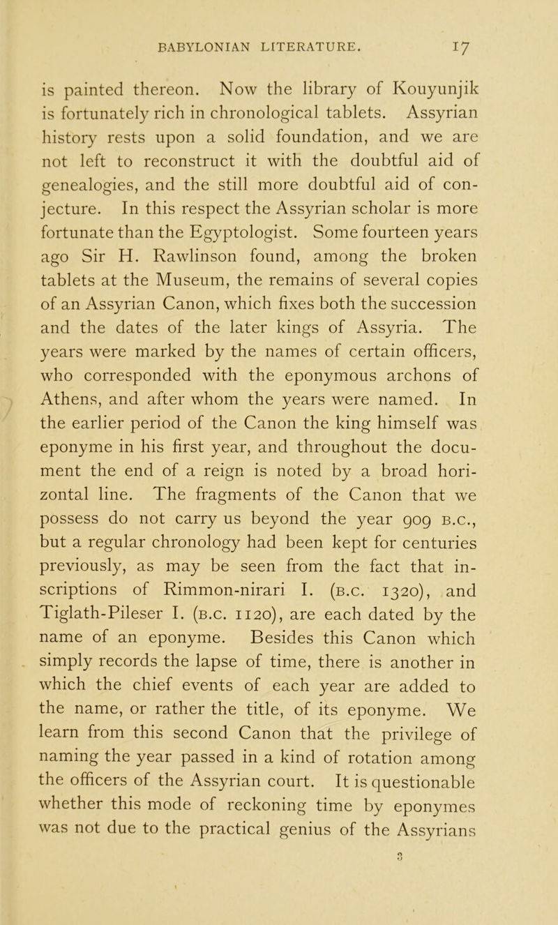 is painted thereon. Now the library of Kouyunjik is fortunately rich in chronological tablets. Assyrian history rests upon a solid foundation, and we are not left to reconstruct it with the doubtful aid of genealogies, and the still more doubtful aid of con- jecture. In this respect the Assyrian scholar is more fortunate than the Egyptologist. Some fourteen years ago Sir H. Rawlinson found, among the broken tablets at the Museum, the remains of several copies of an Assyrian Canon, which fixes both the succession and the dates of the later kings of Assyria. The years were marked by the names of certain officers, who corresponded with the eponymous archons of Athens, and after whom the years were named. In the earlier period of the Canon the king himself was eponyme in his first year, and throughout the docu- ment the end of a reign is noted by a broad hori- zontal line. The fragments of the Canon that we possess do not carry us beyond the year gog b.c., but a regular chronology had been kept for centuries previously, as may be seen from the fact that in- scriptions of Rimmon-nirari I. (b.c. 1320), and Tiglath-Pileser I. (b.c. 1120), are each dated by the name of an eponyme. Besides this Canon which simply records the lapse of time, there is another in which the chief events of each year are added to the name, or rather the title, of its eponyme. We learn from this second Canon that the privilege of naming the year passed in a kind of rotation among the officers of the Assyrian court. It is questionable whether this mode of reckoning time by eponymes was not due to the practical genius of the Assyrians