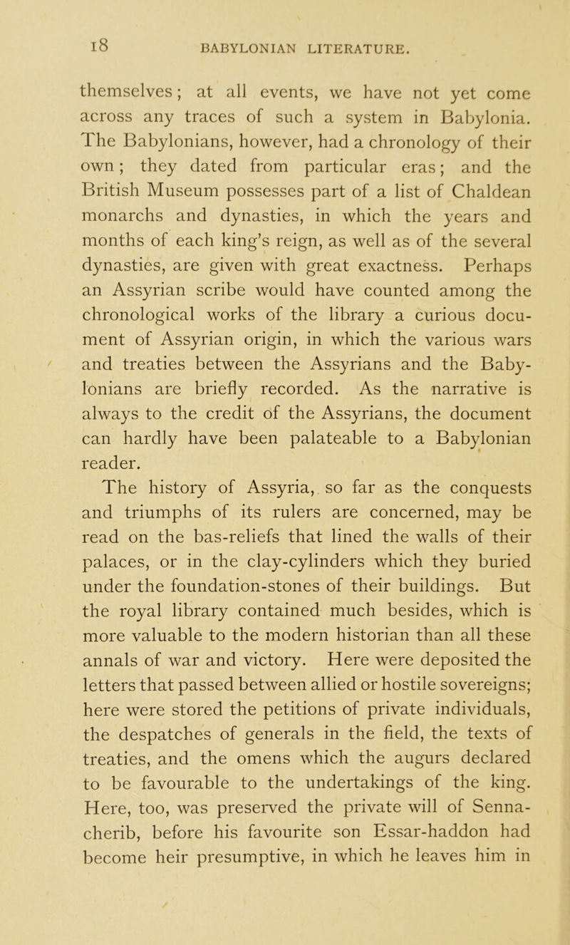 themselves; at all events, we have not yet come across any traces of such a system in Baljylonia. The Babylonians, however, had a chronology of their own; they dated from particular eras; and the British Museum possesses part of a list of Chaldean monarchs and dynasties, in which the years and months of each king’s reign, as well as of the several dynasties, are given with great exactness. Perhaps an Assyrian scribe would have counted among the chronological works of the library a curious docu- ment of Assyrian origin, in which the various wars and treaties between the Assyrians and the Baby- lonians are briefly recorded. As the narrative is always to the credit of the Assyrians, the document can hardly have been palateable to a Babylonian reader. The history of Assyria, so far as the conquests and triumphs of its rulers are concerned, may be read on the bas-reliefs that lined the walls of their palaces, or in the clay-cylinders which they buried under the foundation-stones of their buildings. But the royal library contained- much besides, which is more valuable to the modern historian than all these annals of war and victory. Here were deposited the letters that passed between allied or hostile sovereigns; here were stored the petitions of private individuals, the despatches of generals in the field, the texts of treaties, and the omens which the augurs declared to be favourable to the undertakings of the king. Here, too, was preserved the private will of Senna- cherib, before his favourite son Essar-haddon had become heir presumptive, in which he leaves him in