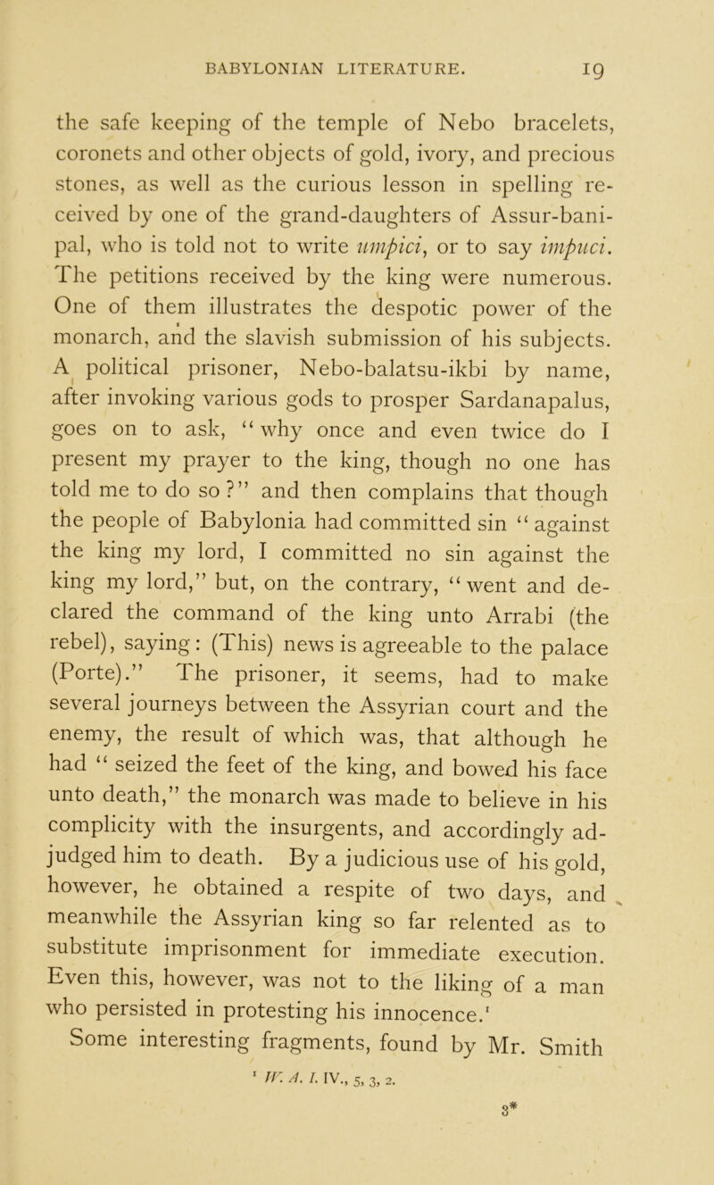 the safe keeping of the temple of Nebo bracelets, coronets and other objects of gold, ivory, and precious stones, as well as the curious lesson in spelling re- ceived by one of the grand-daughters of Assur-bani- pal, who is told not to write umpici, or to say impuci. The petitions received by the king were numerous. One of them illustrates the despotic power of the I monarch, and the slavish submission of his subjects. political prisoner, Nebo-balatsu-ikbi by name, after invoking various gods to prosper Sardanapalus, goes on to ask, “ why once and even twice do I present my prayer to the king, though no one has told me to do so ?” and then complains that though the people of Babylonia had committed sin “ against the king my lord, I committed no sin against the king my lord,” but, on the contrary, “went and de- clared the command of the king unto Arrabi (the rebel), saying: (This) news is agreeable to the palace (Porte).” The prisoner, it seems, had to make several journeys between the Assyrian court and the enemy, the result of which was, that although he had “ seized the feet of the king, and bowed his face unto death,” the monarch was made to believe in his complicity with the insurgents, and accordingly ad- judged him to death. By a judicious use of his gold, however, he obtained a respite of two days, and meanwhile the Assyrian king so far relented as to substitute imprisonment for immediate execution. Even this, however, was not to the liking of a man who persisted in protesting his innocence.' Some interesting fragments, found by Mr. Smith