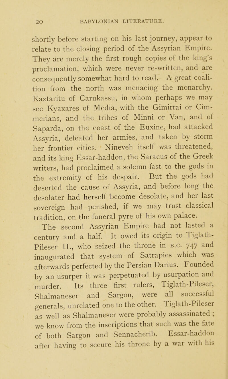 shortly before starting on his last journey, appear to relate to the closing period of the Assyrian Empire. They are merely the first rough copies of the king’s proclamation, which were never re-written, and are consequently somewhat hard to read. A great coali- tion fromi the north was menacing the monarchy. Kaztaritu of Carukassu, in whom perhaps we may see Kyaxares of Media, with the Gimirrai or Cim- merians, and the tribes of Minni or Van, and of Saparda, on the coast of the Euxine, had attacked Assyria, defeated her armies, and taken by storm her frontier cities. Nineveh itself was threatened, and its king Essar-haddon, the Saracus of the Greek writers, had proclaimed a solemn fast to the gods in the extremity of his despair. But the gods had deserted the cause of Assyria, and before long the desolater had herself become desolate, and her last sovereign had perished, if we may trust classical tradition, on the funeral pyre of his own palace. The second Assyrian Empire had not lasted a century and a half. It owed its origin to Tiglath- Pileser II., who seized the throne in b.c. 747 and inaugurated that system of Satrapies which was afterwards perfected by the Persian Darius. Founded by an usurper it was perpetuated by usurpation and murder. Its three first rulers, Tiglath-Pileser, Shalmaneser and Sargon, were all successful generals, unrelated one to the other. Tiglath-Pileser as well as Shalmaneser were probably assassinated ; we know from the inscriptions that such was the fate of both Sargon and Sennacherib. Essar-haddon after having to secure his throne by a war with his