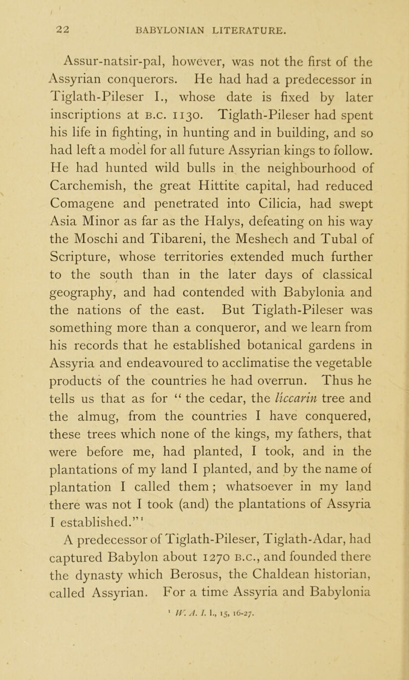 Assur-natsir-pal, however, was not the first of the Assyrian conquerors. He had had a predecessor in Tiglath-Pileser I., whose date is fixed by later inscriptions at b.c. 1130. Tiglath-Pileser had spent his life in fighting, in hunting and in building, and so had left a model for all future Assyrian kings to follow. He had hunted wild bulls in^ the neighbourhood of Carchemish, the great Hittite capital, had reduced Comagene and penetrated into Cilicia, had swept Asia Minor as far as the Halys, defeating on his way the Moschi and Tibareni, the Meshech and Tubal of Scripture, whose territories extended much further to the south than in the later days of classical geography, and had contended with Babylonia and the nations of the east. But Tiglath-Pileser was something more than a conqueror, and we learn from his records that he established botanical gardens in Assyria and endeavoured to acclimatise the vegetable products of the countries he had overrun. Thus he tells us that as for the cedar, the liccarin tree and the almug, from the countries I have conquered, these trees which none of the kings, my fathers, that were before me, had planted, I took, and in the plantations of my land I planted, and by the name of plantation I called them ; whatsoever in my land there was not I took (and) the plantations of Assyria I established.”' A predecessor of Tiglath-Pileser, Tiglath-Adar, had captured Babylon about 1270 b.c., and founded there the dynasty which Berosus, the Chaldean historian, called Assyrian. For a time Assyria and Babylonia ‘ lf \ A. I. I., 15, 16-27.