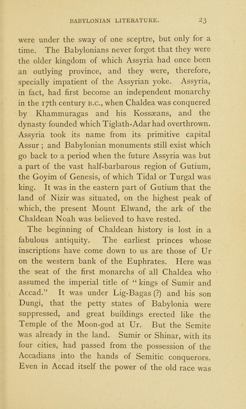 were under the sway of one sceptre, but only for a time. The Babylonians never forgot that they were the older kingdom of which Assyria had once been an outlying province, and they were, therefore, specially impatient of the Assyrian yoke. Assyria, in fact, had first become an independent monarchy in the 17th century b.c., when Chaldea was conquered by Khammuragas and his Kossaeans, and the dynasty founded which Tiglath-Adar had overthrown. Assyria took its name from its primitive capital Assur ; and Babylonian monuments still exist which go back to a period when the future Assyria was but a part of the vast half-barbarous region of Gutium, the Goyim of Genesis, of which Tidal or Turgal was king. It was in the eastern part of Gutium that the land of Nizir was situated, on the highest peak of which, the present Mount Elwand, the ark of the Chaldean Noah was believed to have rested. The beginning of Chaldean history is lost in a fabulous antiquity. The earliest princes whose inscriptions have come down to us are those of Ur on the western bank of the Euphrates. Here was the seat of the first monarchs of all Chaldea who ' assumed the imperial title of “ kings of Sumir and Accad.” It was under Lig-Bagas (?) and his son Dungi, that the petty states of Babylonia were suppressed, and great buildings erected like the Temple of the Moon-god at Ur. But the Semite was already in the land. Sumir or Shinar, with its four cities, had passed from the possession of the Accadians into the hands of Semitic conquerors. Even in Accad itself the power of the old race was