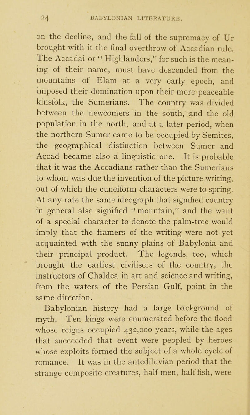 on the decline, and the fall of the supremacy of Ur brought with it the final overthrow of Accadian rule. The Accadai or “ Highlanders,” for such is the mean- ing of their name, must have descended from the mountains of Elam at a very early epoch, and imposed their domination upon their more peaceable kinsfolk, the Sumerians. The country was divided between the newcomers in the south, and the old population in the north, and at a later period, when the northern Sumer came to be occupied by Semites, the geographical distinction between Sumer and Accad became also a linguistic one. It is probable that it was the Accadians rather than the Sumerians to whom was due the invention of the picture writing, out of which the cuneiform characters were to spring. At any rate the same ideograph that signified country in general also signified “mountain,” and the want of a special character to denote the palm-tree would imply that the framers of the writing were not yet acquainted with the sunny plains of Babylonia and their principal product. The legends, too, which brought the earliest civilisers of the country, the instructors of Chaldea in art and science and writing, from the waters of the Persian Gulf, point in the same direction. Babylonian history had a large background of myth. Ten kings were enumerated before the flood whose reigns occupied 432,000 years, while the ages that succeeded that event were peopled by heroes whose exploits formed the subject of a whole cycle of romance. It was in the antediluvian period that the strange composite creatures, half men, half fish, were