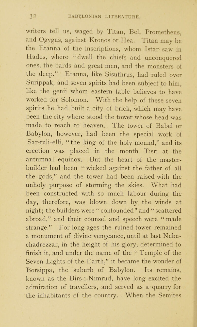 writers tell us, waged by Titan, Bel, Prometheus, and Ogygus, against Kronos or Hea. Titan may be the Etanna of the inscriptions, whom Istar saw in Hades, where “ dwell the chiefs and unconquered ones, the bards and great men, and the monsters of the deep.” Etanna, like Sisuthrus, had ruled over Surippak, and seven spirits had been subject to him, like the genii whom eastern fable believes to have worked for Solomon. With the help of these seven spirits he had built a city of brick, which may have been the city where stood the tower whose head was made to reach to heaven. The tower of Babel or Babylon, however, had been the special work of Sar-tuli-elli, ‘‘the king of the holy mound,” and its erection was placed in the month Tisri at the autumnal equinox. But the heart of the master- builder had been “wicked against the father of all the gods,” and the tower had been raised with the unholy purpose of storming the skies. What had been constructed with so much labour during the day, therefore, was blown down by the winds at night; the builders were ‘ ‘ confounded ” and ‘ ‘ scattered abroad,” and their counsel and speech were “made strange.” For long ages the ruined tower remained a monument of divine vengeance, until at last Nebu- chadrezzar, in the height of his glory, determined to finish it, and under the name of the “ Temple of the Seven Lights of the Earth,” it became the wonder of Borsippa, the suburb of Babylon. Its remains, known as the Birs-i-Nimrud, have long excited the admiration of travellers, and served as a quarry for the inhabitants of the country. When the Semites