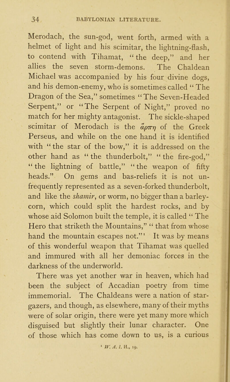Merodach, the sun-god, went forth, armed with a helmet of light and his scimitar, the lightning-flash, to contend with Tihamat, the deep,” and her allies the seven storm-demons. The Chaldean Michael was accompanied by his four divine dogs, and his demon-enemy, who is sometimes called “ The Dragon of the Sea,” sometimes ‘‘The Seven-Headed Serpent,” or “The Serpent of Night,” proved no match for her mighty antagonist. The sickle-shaped scimitar of Merodach is the apTrrj of the Greek Perseus, and while on the one hand it is identifled with “the star of the bow,” it is addressed on the other hand as “ the thunderbolt,” “ the fire-god,” “the lightning of battle,” “the weapon of fifty heads.” On gems and bas-reliefs it is not un- frequently represented as a seven-forked thunderbolt, and like the shamir, or worm, no bigger than a barley- corn, which could split the hardest rocks, and by whose aid Solomon built the temple, it is called “ The Hero that striketh the Mountains,” “ that from whose hand the mountain escapes not.”' It was by means of this wonderful weapon that Tihamat was quelled and immured with all her demoniac forces in the darkness of the underworld. There was yet another war in heaven, which had been the subject of Accadian poetry from time immemorial. The Chaldeans were a nation of star- gazers, and though, as elsewhere, many of their myths were of solar origin, there were yet many more which disguised but slightly their lunar character. One of those which has come down to us, is a curious * h: a. 1. II., 19.