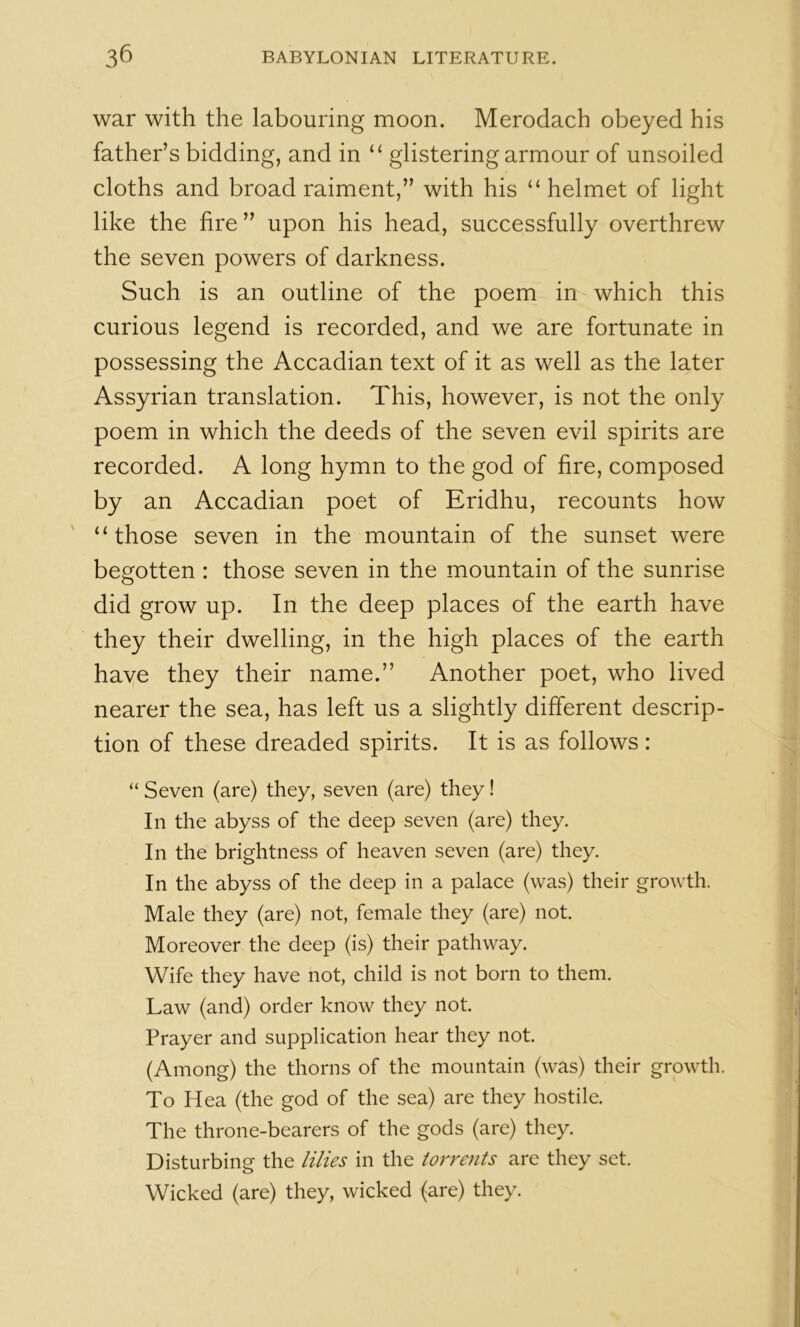 war with the labouring moon. Merodach obeyed his father’s bidding, and in “ glistering armour of unsoiled cloths and broad raiment,” with his “ helmet of light like the fire” upon his head, successfully overthrew the seven powers of darkness. Such is an outline of the poem in which this curious legend is recorded, and we are fortunate in possessing the Accadian text of it as well as the later Assyrian translation. This, however, is not the only poem in which the deeds of the seven evil spirits are recorded. A long hymn to the god of fire, composed by an Accadian poet of Eridhu, recounts how “those seven in the mountain of the sunset were begotten : those seven in the mountain of the sunrise did grow up. In the deep places of the earth have they their dwelling, in the high places of the earth have they their name.” Another poet, who lived nearer the sea, has left us a slightly different descrip- tion of these dreaded spirits. It is as follows: “ Seven (are) they, seven (are) they! In the abyss of the deep seven (are) they. In the brightness of heaven seven (are) they. In the abyss of the deep in a palace (was) their growth. Male they (are) not, female they (are) not. Moreover the deep (is) their pathway. Wife they have not, child is not born to them. Law (and) order know they not. Prayer and supplication hear they not. (Among) the thorns of the mountain (was) their growth. To Hea (the god of the sea) are they hostile. The throne-bearers of the gods (are) they. Disturbing the lilies in the torrents are they set. Wicked (are) they, wicked (are) they.