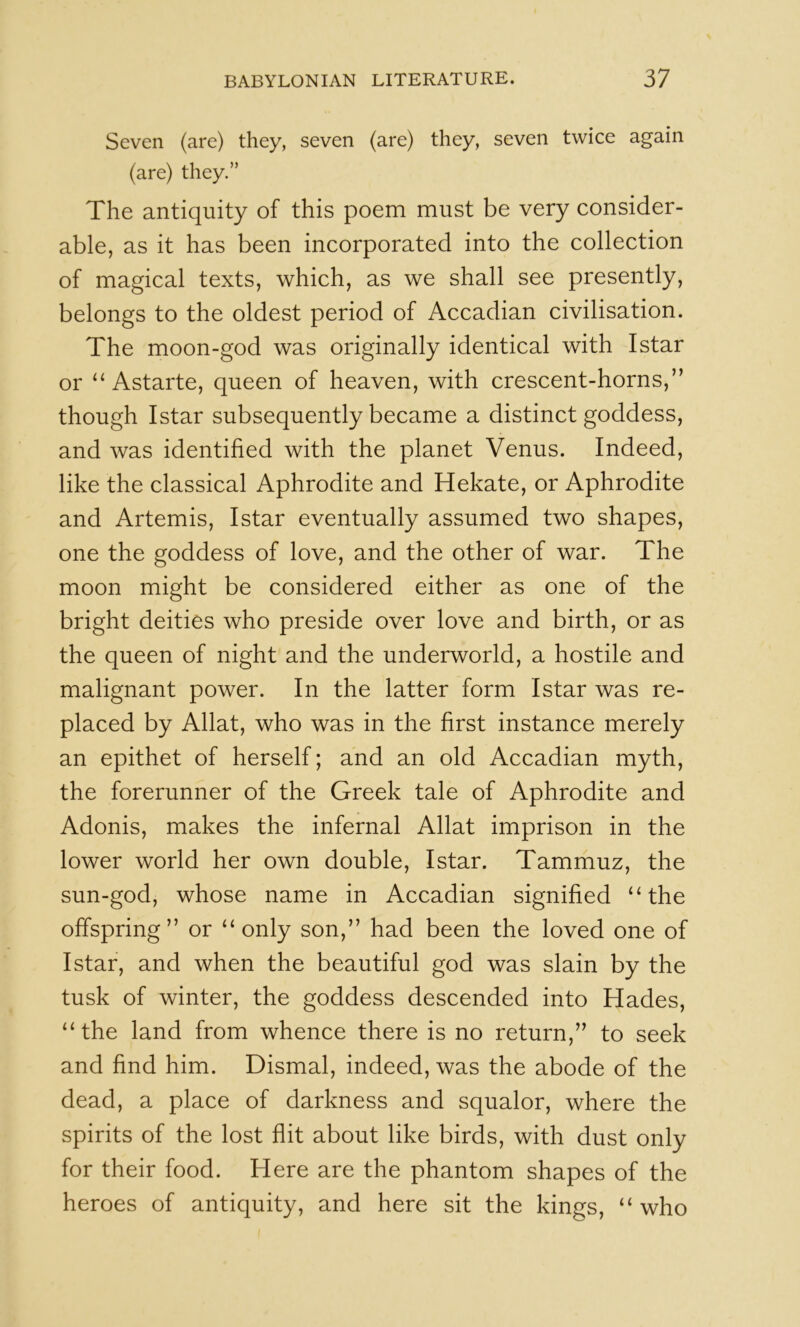Seven (are) they, seven (are) they, seven twice again (are) they.” The antiquity of this poem must be very consider- able, as it has been incorporated into the collection of magical texts, which, as we shall see presently, belongs to the oldest period of Accadian civilisation. The moon-god was originally identical with Istar or ‘‘Astarte, queen of heaven, with crescent-horns,” though Istar subsequently became a distinct goddess, and was identified with the planet Venus. Indeed, like the classical Aphrodite and Hekate, or Aphrodite and Artemis, Istar eventually assumed two shapes, one the goddess of love, and the other of war. The moon might be considered either as one of the bright deities who preside over love and birth, or as the queen of night and the underworld, a hostile and malignant power. In the latter form Istar was re- placed by Allat, who was in the first instance merely an epithet of herself; and an old Accadian myth, the forerunner of the Greek tale of Aphrodite and Adonis, makes the infernal Allat imprison in the lower world her own double, Istar. Tammuz, the sun-god, whose name in Accadian signified “the offspring” or “only son,” had been the loved one of Istar, and when the beautiful god was slain by the tusk of winter, the goddess descended into Hades, “the land from whence there is no return,” to seek and find him. Dismal, indeed, was the abode of the dead, a place of darkness and squalor, where the spirits of the lost flit about like birds, with dust only for their food. Here are the phantom shapes of the heroes of antiquity, and here sit the kings, “who