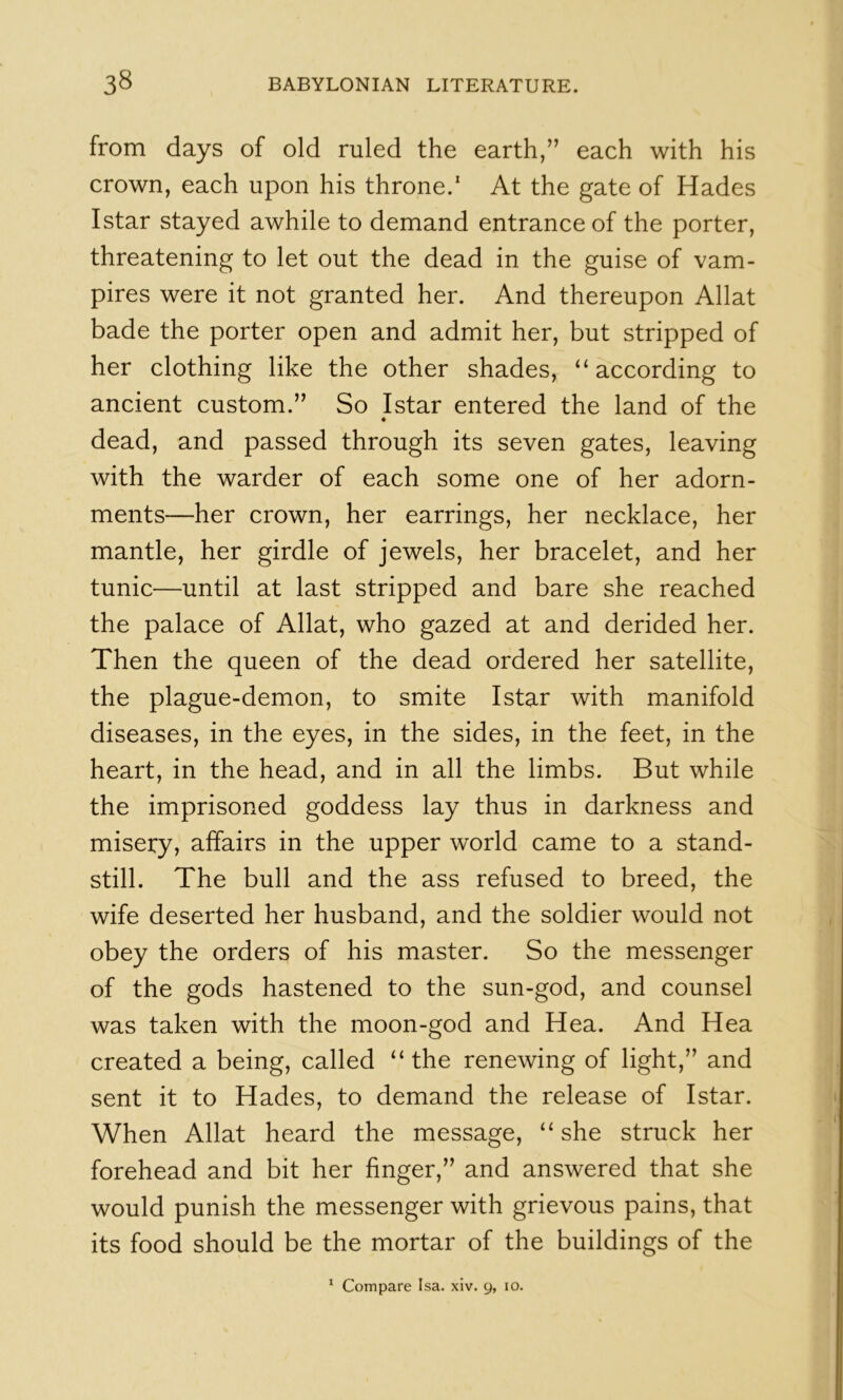 from days of old ruled the earth,” each with his crown, each upon his throne.* At the gate of Hades Istar stayed awhile to demand entrance of the porter, threatening to let out the dead in the guise of vam- pires were it not granted her. And thereupon Allat bade the porter open and admit her, but stripped of her clothing like the other shades, ‘‘according to ancient custom.” So Istar entered the land of the ♦ dead, and passed through its seven gates, leaving with the warder of each some one of her adorn- ments—her crown, her earrings, her necklace, her mantle, her girdle of jewels, her bracelet, and her tunic—until at last stripped and bare she reached the palace of Allat, who gazed at and derided her. Then the queen of the dead ordered her satellite, the plague-demon, to smite Istar with manifold diseases, in the eyes, in the sides, in the feet, in the heart, in the head, and in all the limbs. But while the imprisoned goddess lay thus in darkness and misery, affairs in the upper world came to a stand- still. The bull and the ass refused to breed, the wife deserted her husband, and the soldier would not obey the orders of his master. So the messenger of the gods hastened to the sun-god, and counsel was taken with the moon-god and Hea. And Hea created a being, called “the renewing of light,” and sent it to Hades, to demand the release of Istar. When Allat heard the message, “she struck her forehead and bit her finger,” and answered that she would punish the messenger with grievous pains, that its food should be the mortar of the buildings of the * Compare Isa. xiv. 9, 10.