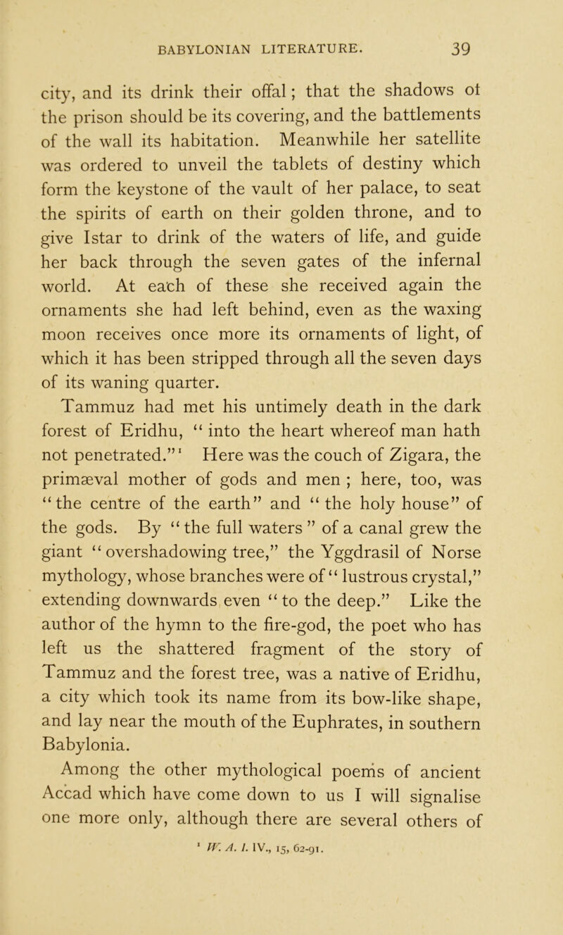 city, and its drink their offal; that the shadows ot the prison should be its covering, and the battlements of the wall its habitation. Meanwhile her satellite was ordered to unveil the tablets of destiny which form the keystone of the vault of her palace, to seat the spirits of earth on their golden throne, and to give I star to drink of the waters of life, and guide her back through the seven gates of the infernal world. At each of these she received again the ornaments she had left behind, even as the waxing moon receives once more its ornaments of light, of which it has been stripped through all the seven days of its waning quarter. Tammuz had met his untimely death in the dark forest of Eridhu, “ into the heart whereof man hath not penetrated.’’' Here was the couch of Zigara, the primaeval mother of gods and men ; here, too, was “the centre of the earth” and “ the holy house” of the gods. By “ the full waters ” of a canal grew the giant “ overshadowing tree,” the Yggdrasil of Norse mythology, whose branches were of “ lustrous crystal,” extending downwards even “ to the deep.” Like the author of the hymn to the fire-god, the poet who has left us the shattered fragment of the story of Tammuz and the forest tree, was a native of Eridhu, a city which took its name from its bow-like shape, and lay near the mouth of the Euphrates, in southern Babylonia. Among the other mythological poenis of ancient Acbad which have come down to us I will signalise one more only, although there are several others of ^ A. I. IV., 15, 62-91.