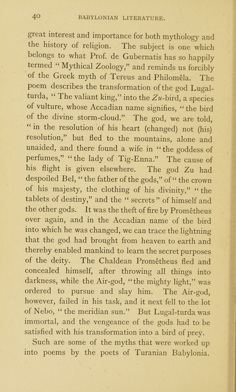 great interest and importance for both mythology and the history of religion. The subject is one which belongs to what Prof, de Gubernatis has so happily termed ‘‘ Mythical Zoology/’ and reminds us forcibly of the Greek myth of Tereus and Philomela. The poem describes the transformation of the god Lugal- turda, “ The valiant king,” into the Zu-h\rd^ a species of vulture, whose Accadian name signifies, “the bird of the divine storm-cloud.” The god, we are told, in the resolution 'of his heart (changed) not (his) resolution,” but fled to the mountains, alone and unaided, and there found a wife in “the goddess of perfumes,” “the lady of Tig-Enna.” The cause of his flight is given elsewhere. The god Zu had despoiled Bel, “ the father of the gods,” of “ the crown of his majesty, the clothing of his divinity,” “ the tablets of destiny,” and the “ secrets” of himself and the other gods. It was the theft of fire by Prometheus over again, and in the Accadian name of the bird into which he was changed, we can trace the lightning that the god had brought from heaven to earth and thereby enabled mankind to learn the secret purposes of the deity. The Chaldean Prometheus fled and concealed himself, after throwing all things into darkness, while the Air-god, “the mighty light,” was ordered to pursue and slay him. The Air-god, however, failed in his task, and it next fell to the lot of Nebo, “ the meridian sun.” But Lugal-turda was immortal, and the vengeance of the gods had to be satisfied with his transformation into a bird of prey. Such are some of the myths that were worked up into poems by the poets of Turanian Babylonia.