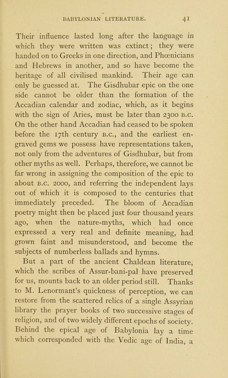 Their influence lasted long after the language in which they were written was extinct; they were handed on to Greeks in one direction, and Phoenicians and Hebrews in another, and so have become the heritage of all civilised mankind. Their age can only be guessed at. The Gisdhubar epic on the one side cannot be older than the formation of the Accadian calendar and zodiac, which, as it begins with the sign of Aries, must be later than 2300 b.c. On the other hand Accadian had ceased to be spoken before the 17th century b.c., and the earliest en- graved gems we possess have representations taken, not only from the adventures of Gisdhubar, but from other myths as well. Perhaps, therefore, we cannot be far wrong in assigning the composition of the epic to about B.c. 2000, and referring the independent lays out of which it is composed to the centuries that immediately preceded. The bloom of Accadian poetry might then be placed just four thousand years ago, when the nature-myths, which had once expressed a very real and definite meaning, had grown faint and misunderstood, and become the subjects of numberless ballads and hymns. But a part of the ancient Chaldean literature, which the scribes of Assur-bani-pal have preserved for us, mounts back to an older period still. Thanks to M. Lenormant’s quickness of perception, we can restore from the scattered relics of a single Assyrian library the prayer books of two successive stages of religion, and of two widely different epochs of society. Behind the epical age of Babylonia lay a time which corresponded with the Vedic age of India, a