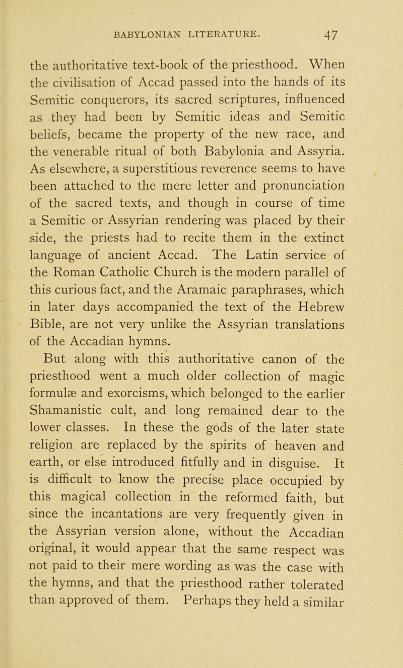the authoritative text-book of the priesthood. When the civilisation of Accad passed into the hands of its Semitic conquerors, its sacred scriptures, influenced as they had been by Semitic ideas and Semitic beliefs, became the property of the new race, and the venerable ritual of both Babylonia and Assyria. As elsewhere, a superstitious reverence seems to have been attached to the mere letter and pronunciation of the sacred texts, and though in course of time a Semitic or Assyrian rendering was placed by their side, the priests had to recite them in the extinct language of ancient Accad. The Latin service of the Roman Catholic Church is the modern parallel of this curious fact, and the Aramaic paraphrases, which in later days accompanied the text of the Hebrew Bible, are not very unlike the Assyrian translations of the Accadian hymns. But along with this authoritative canon of the priesthood went a much older collection of magic formulae and exorcisms, which belonged to the earlier Shamanistic cult, and long remained dear to the lower classes. In these the gods of the later state religion are replaced by the spirits of heaven and earth, or else introduced fitfully and in disguise. It is difficult to know the precise place occupied by this magical collection in the reformed faith, but since the incantations are very frequently given in the Assyrian version alone, without the Accadian original, it would appear that the same respect was not paid to their mere wording as was the case with the hymns, and that the priesthood rather tolerated than approved of them. Perhaps they held a similar