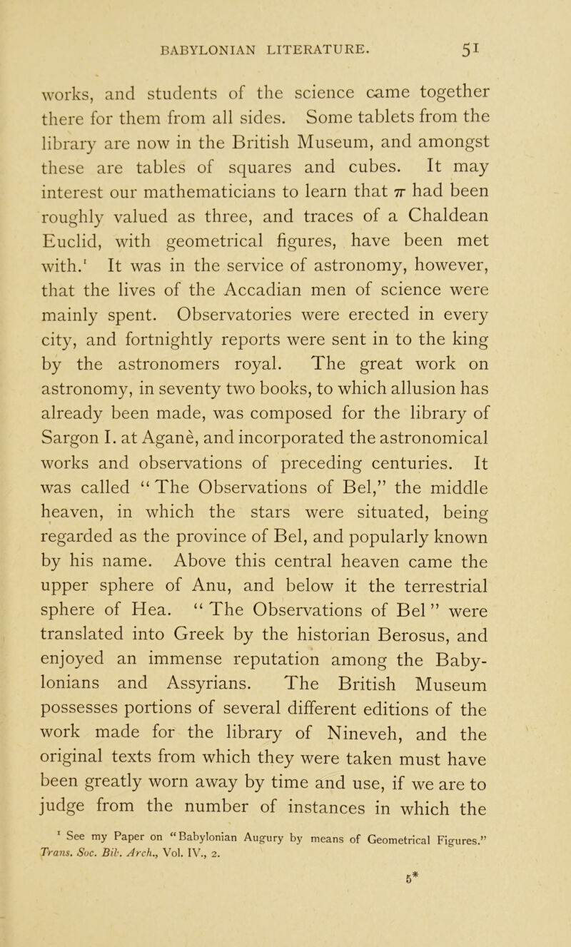 works, and students of the science came together there for them from all sides. Some tablets from the library are now in the British Museum, and amongst these are tables of squares and cubes. It may interest our mathematicians to learn that tt had been roughly valued as three, and traces of a Chaldean Euclid, with geometrical figures, have been met with.' It was in the service of astronomy, however, that the lives of the Accadian men of science were mainly spent. Observatories were erected in every city, and fortnightly reports were sent in to the king by the astronomers royal. The great work on astronomy, in seventy two books, to which allusion has already been made, was composed for the library of Sargon I. at Agane, and incorporated the astronomical works and observations of preceding centuries. It was called “The Observations of Bel,” the middle heaven, in which the stars were situated, being regarded as the province of Bel, and popularly known by his name. Above this central heaven came the upper sphere of Anu, and below it the terrestrial sphere of Hea. “ The Observations of Bel ” were translated into Greek by the historian Berosus, and enjoyed an immense reputation among the Baby- lonians and Assyrians. The British Museum possesses portions of several different editions of the work made for the library of Nineveh, and the original texts from which they were taken must have been greatly worn away by time and use, if we are to judge from the number of instances in which the See my Paper on Babylonian Aug'ury by means of Geometrical Fig'ures.*^ Trans. Soc. Bib. Arch., Vol. IV., 2.