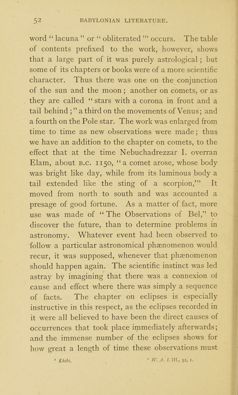 word “ lacuna ” or ‘‘ obliterated occurs. The table of contents prefixed to the work, however, shows that a large part of it was purely astrological ; but some of its chapters or books were of a more scientific character. Thus there was one on the conjunction of the sun and the moon ; another on comets, or as they are called “stars with a corona in front and a tail behind ; ” a third on the movements of Venus; and a fourth on the Pole star. The work was enlarged from time to time as new observations were made ; thus we have an addition to the ehapter on comets, to the effect that at the time Nebuchadrezzar I. overran Elam, about b.c. 1150, “a comet arose, whose body was bright like day, while from its luminous body a tail extended like the sting of a scorpion,” It moved from north to south and was accounted a presage of good fortune. As a matter of fact, more use was made of “ The Observations of Bel,” to I discover the future, than to determine problems in astronomy. Whatever event had been observed to follow a particular astronomical phsenomenon would recur, it was supposed, whenever that phaenomenon should happen again. The scientific instinct was led astray by imagining that there was a connexion of cause and effect where there was simply a sequence of facts. The chapter on eclipses is especially instructive in this respect, as the eclipses recorded in it were all believed to have been the direct causes of occurrences that took place immediately afterwards; and the immense number of the eclipses shows for how ereat a length of time these observations must O O * Khili. ■ ir. A. /. HI,, 52,1.