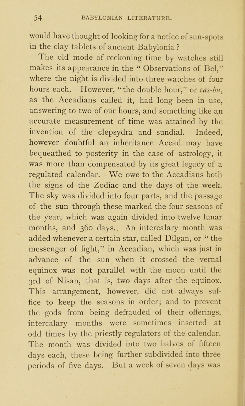 would have thought of looking for a notice of sun-spots in the clay tablets of ancient Babylonia ? The old mode of reckoning time by watches still makes its appearance in the “ Observations of Bel,” where the night is divided into three watches of four hours each. However, “the double hour,” or cas-bu, as the Accadians called it, had long been in use, answering to two of our hours, and something like an accurate measurement of time was attained by the invention of the clepsydra and sundial. Indeed, however doubtful an inheritance Accad may have bequeathed to posterity in the case of astrology, it was more than compensated by its great legacy of a regulated calendar. We owe to the Accadians both the signs of the Zodiac and the days of the week. The sky was divided into four parts, and the passage of the sun through these marked the four seasons of the year, which was again divided into twelve lunar months, and 360 days.. An intercalary month was added whenever a certain star, called Dilgan, or “ the messenger of light,” in Accadian, which was just in advance of the sun when it crossed the vernal equinox was not parallel with the moon until the 3rd of Nisan, that is, two days after the equinox. This arrangement, however, did not always suf- fice to keep the seasons in order; and to prevent the gods from being defrauded of their offerings, intercalary months were sometimes inserted at odd times by the priestly regulators of the calendar. The month was divided into two halves of fifteen days each, these being further subdivided into three periods of five days. But a week of seven days was