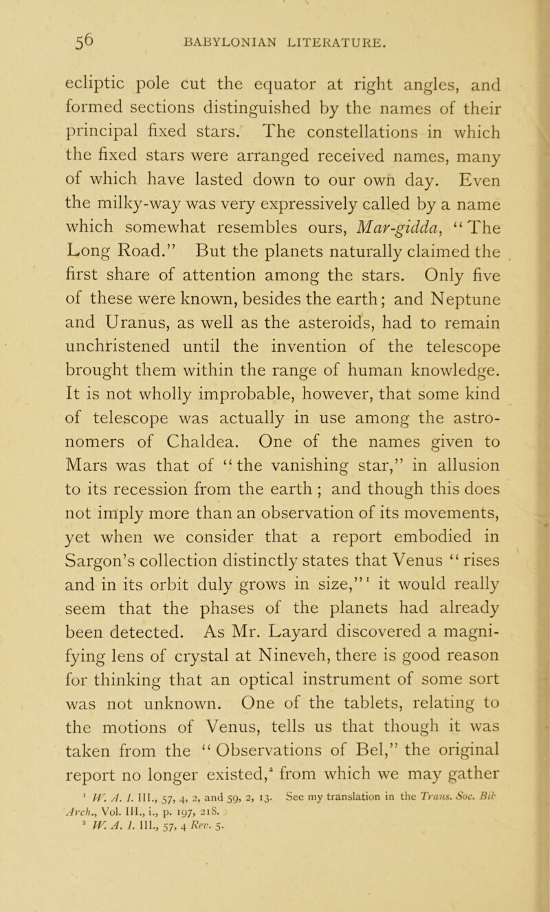ecliptic pole cut the equator at right angles, and formed sections distinguished by the names of their principal fixed stars. The constellations in which the fixed stars were arranged received names, many of which have lasted down to our own day. Even the milky-way was very expressively called by a name which somewhat resembles ours, Mar-gidda, “The Long Road.” But the planets naturally claimed the first share of attention among the stars. Only five of these were known, besides the earth; and Neptune and Uranus, as well as the asteroids, had to remain unchristened until the invention of the telescope brought them within the range of human knowledge. It is not wholly improbable, however, that some kind of telescope was actually in use among the astro- nomers of Chaldea. One of the names given to Mars was that of “the vanishing star,” in allusion to its recession from the earth ; and though this does not imply more than an observation of its movements, yet when we consider that a report embodied in Sargon’s collection distinctly states that Venus “ rises and in its orbit duly grows in size,”' it would really seem that the phases of the planets had already been detected. As Mr. Layard discovered a magni- fying lens of crystal at Nineveh, there is good reason for thinking that an optical instrument of some sort was not unknown. One of the tablets, relating to the motions of Venus, tells us that though it was taken from the “Observations of Bel,” the original report no longer existed,' from which we may gather * W. A. 1. III., 57, 4, 2, and 59, 2, 13. See my translation in the Trans. Soc. Bii Arch., Vol. III., i., p. 197, 21S. ’ ir. A. I. III., 57, 4 Rev. 5.