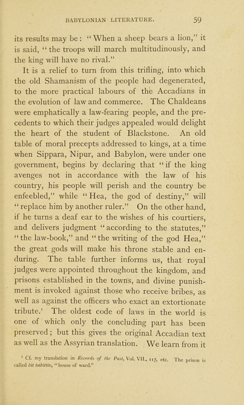 its results may be : “ When a sheep bears a lion,” it is said, “ the troops will march multitudinously, and the king will have no rival.” It is a relief to turn from this trifling, into which the old Shamanism of the people had degenerated, to the more practical labours of the Accadians in the evolution of law and commerce. The Chaldeans were emphatically a law-fearing people, and the pre- cedents to which their judges appealed would delight the heart of the student of Blackstone. An old table of moral precepts addressed to kings, at a time when Sippara, Nipur, and Babylon, were under one government, begins by declaring that ‘‘if the king avenges not in accordance with the law of his country, his people will perish and the country be enfeebled,” while “ Hea, the god of destiny,” will “ replace him by another ruler.” On the other hand, if he turns a deaf ear to the wishes of his courtiers, and delivers judgment “according to the statutes,” “the law-book,” and “the writing of the god Hea,” the great gods will make his throne stable and en- during. The table further informs us, that royal judges were appointed throughout the kingdom, and prisons established in the towns, and divine punish- ment is invoked against those who receive bribes, as well as against the officers who exact an extortionate tribute.' The oldest code of laws in the world is one of which only the concluding part has been preserved; but this gives the original, Accadian text as well as the Assyrian translation. We learn from it ' Cf. my translation in Records of the Past, Vol Vll., 117, etc. The prison is called bit tsibittiv, “ house of ward.”