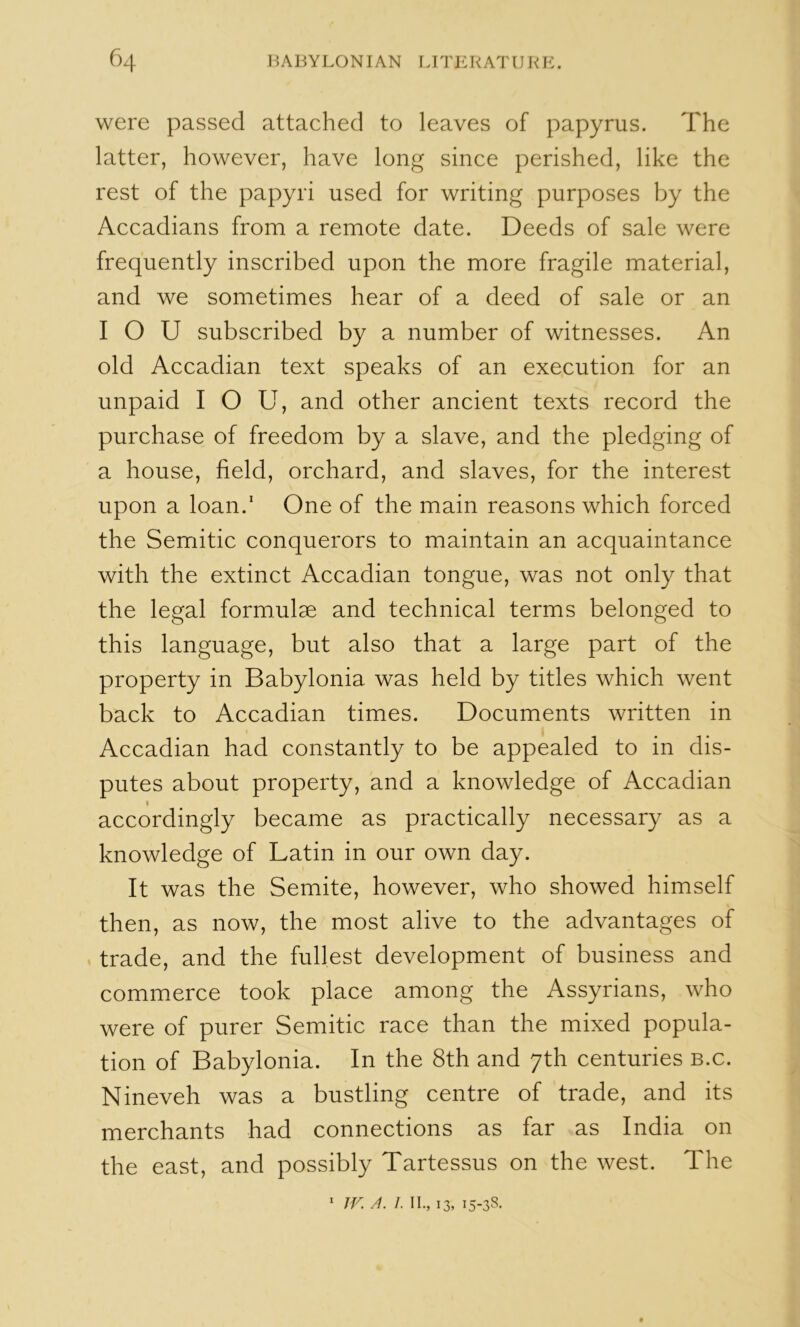 were passed attached to leaves of papyrus. The latter, however, have long since perished, like the rest of the papyri used for writing purposes by the Accadians from a remote date. Deeds of sale were frequently inscribed upon the more fragile material, and we sometimes hear of a deed of sale or an I O U subscribed by a number of witnesses. An old Accadian text speaks of an execution for an unpaid I O U, and other ancient texts record the purchase of freedom by a slave, and the pledging of a house, field, orchard, and slaves, for the interest upon a loan.' One of the main reasons which forced the Semitic conquerors to maintain an acquaintance with the extinct Accadian tongue, was not only that the legal formulae and technical terms belonged to this language, but also that a large part of the property in Babylonia was held by titles which went back to Accadian times. Documents written in Accadian had constantly to be appealed to in dis- putes about property, and a knowledge of Accadian I accordingly became as practically necessary as a knowledge of Latin in our own day. It was the Semite, however, who showed himself then, as now, the most alive to the advantages of . trade, and the fullest development of business and commerce took place among the Assyrians, who were of purer Semitic race than the mixed popula- tion of Babylonia. In the 8th and 7th centuries b.c. Nineveh was a bustling centre of trade, and its merchants had connections as far as India on the east, and possibly Tartessus on the west. The