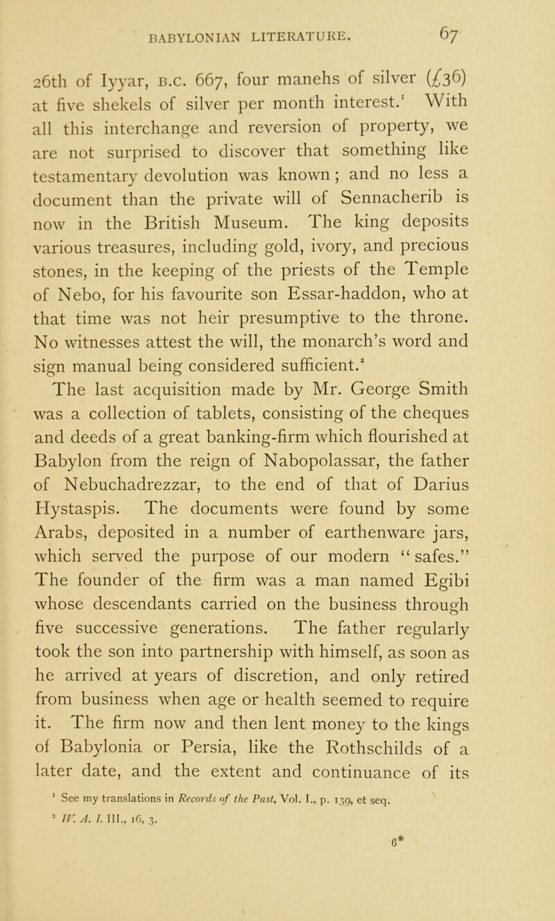 26th of lyyar, b.c. 667, four manehs of silver at five shekels of silver per month interest.' With all this interchange and reversion of property, we are not surprised to discover that something like testamentary devolution was known ; and no less a document than the private will of Sennacherib is now in the British Museum. The king deposits various treasures, including gold, ivory, and precious stones, in the keeping of the priests of the Temple of Nebo, for his favourite son Essar-haddon, who at that time was not heir presumptive to the throne. No witnesses attest the will, the monarch’s word and sign manual being considered sufficient. The last acquisition made by Mr. George Smith was a collection of tablets, consisting of the cheques and deeds of a great banking-firm which flourished at Babylon from the reign of Nabopolassar, the father of Nebuchadrezzar, to the end of that of Darius Hystaspis. The documents were found by some Arabs, deposited in a number of earthenware jars, which served the purpose of our modern “ safes.” The founder of the Arm was a man named Egibi whose descendants carried on the business throuMi o five successive generations. The father regularly took the son into partnership with himself, as soon as he arrived at years of discretion, and only retired from business when age or health seemed to require it. The Arm now and then lent money to the kings of Babylonia or Persia, like the Rothschilds of a later date, and the extent and continuance of its * See my translations in Recorch of the Past, Vol. I., p. 139, et seq.  rr. A. I. III., 16, 3. 6*