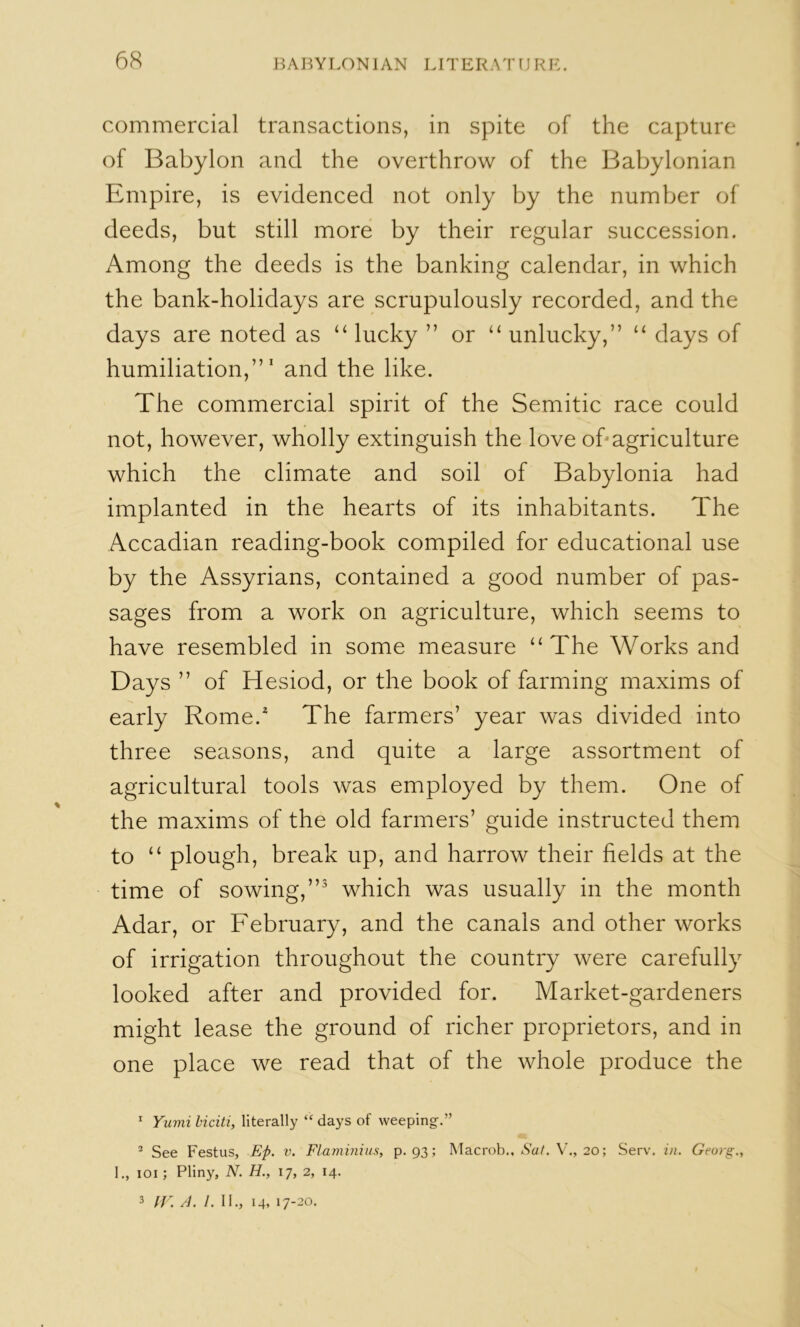commercial transactions, in spite of the capture of Babylon and the overthrow of the Babylonian Empire, is evidenced not only by the number of deeds, but still more by their regular succession. Among the deeds is the banking calendar, in which the bank-holidays are scrupulously recorded, and the days are noted as “ lucky ” or “ unlucky,” “ days of humiliation,”' and the like. The commercial spirit of the Semitic race could not, however, wholly extinguish the love oh agriculture which the climate and soil of Babylonia had implanted in the hearts of its inhabitants. The Accadian reading-book compiled for educational use by the Assyrians, contained a good number of pas- sages from a work on agriculture, which seems to have resembled in some measure “The Works and Days ” of Hesiod, or the book of farming maxims of early Rome. The farmers’ year was divided into three seasons, and quite a large assortment of agricultural tools was employed by them. One of the maxims of the old farmers’ guide instructed them to “ plough, break up, and harrow their fields at the time of sowing,” which was usually in the month Adar, or February, and the canals and other works of irrigation throughout the country were carefully looked after and provided for. Market-gardeners might lease the ground of richer proprietors, and in one place we read that of the whole produce the ^ Yumi biciti, literally “ days of weeping.” ® See Festus, Ep. v. Flaminius, p. 93; Macrob., Ac//. 20; Serv. in. Georg., 1., loi; Pliny, N. H., 17, 2, 14.