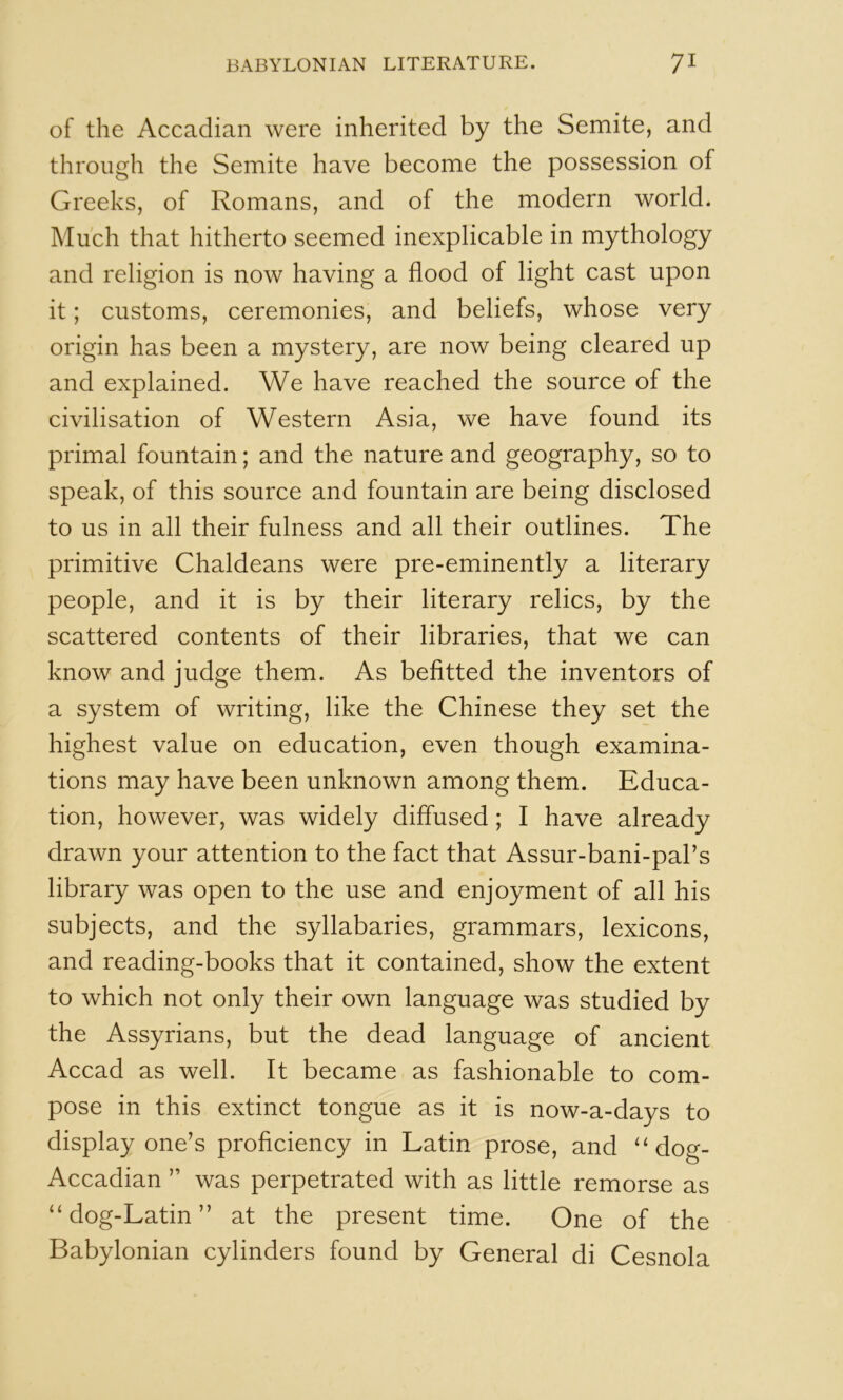 of the Accadian were inherited by the Semite, and through the Semite have become the possession of Greeks, of Romans, and of the modern world. Much that hitherto seemed inexplicable in mythology and religion is now having a flood of light cast upon it; customs, ceremonies, and beliefs, whose very origin has been a mystery, are now being cleared up and explained. We have reached the source of the civilisation of Western Asia, we have found its primal fountain; and the nature and geography, so to speak, of this source and fountain are being disclosed to us in all their fulness and all their outlines. The primitive Chaldeans were pre-eminently a literary people, and it is by their literary relics, by the scattered contents of their libraries, that we can know and judge them. As befitted the inventors of a system of writing, like the Chinese they set the highest value on education, even though examina- tions may have been unknown among them. Educa- tion, however, was widely diffused; I have already drawn your attention to the fact that Assur-bani-pal’s library was open to the use and enjoyment of all his subjects, and the syllabaries, grammars, lexicons, and reading-books that it contained, show the extent to which not only their own language was studied by the Assyrians, but the dead language of ancient Accad as well. It became as fashionable to com- pose in this extinct tongue as it is now-a-days to display one’s proficiency in Latin prose, and ‘‘dog- Accadian ” was perpetrated with as little remorse as “dog-Latin” at the present time. One of the Babylonian cylinders found by General di Cesnola