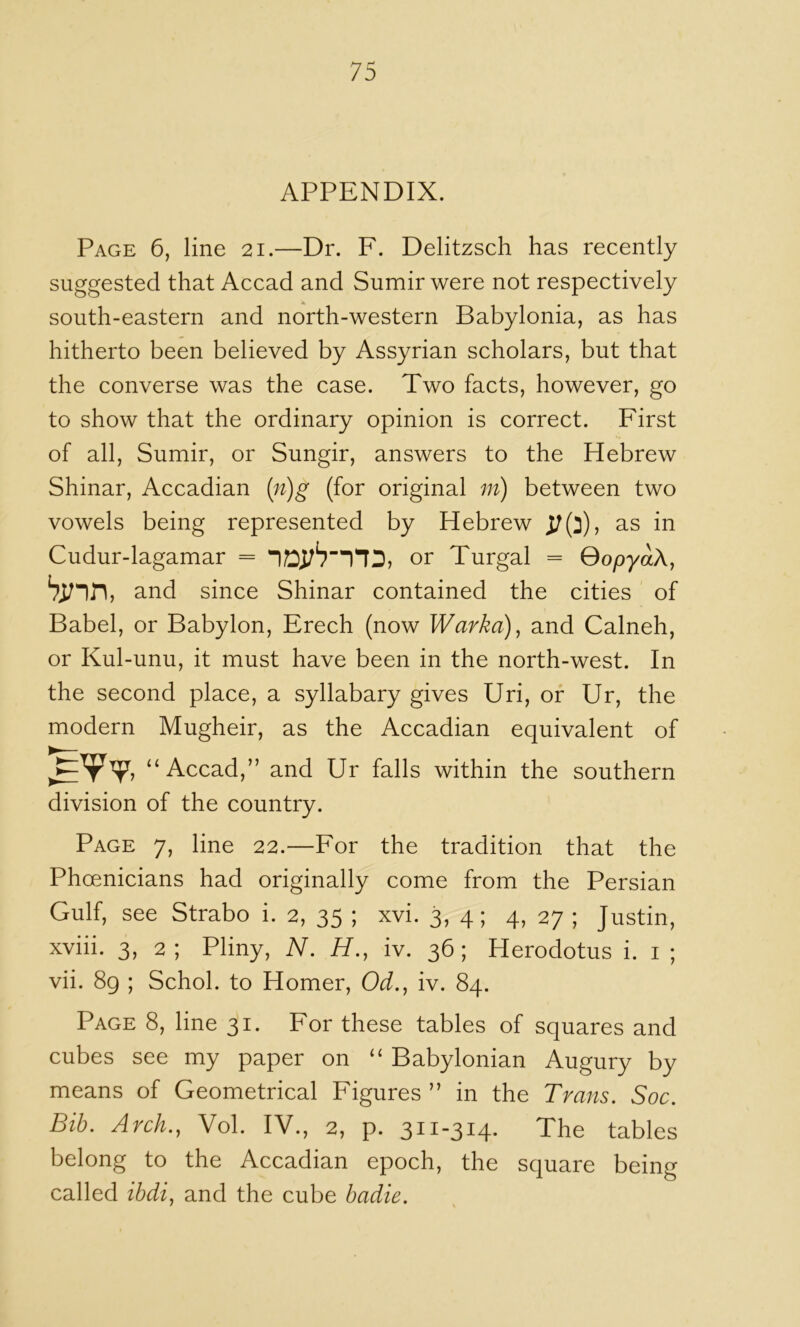 APPENDIX. Page 6, line 21.—Dr. F. Delitzsch has recently suggested that Accad and Sumir were not respectively south-eastern and north-western Babylonia, as has hitherto been believed by Assyrian scholars, but that the converse was the case. Two facts, however, go to show that the ordinary opinion is correct. First of all, Sumir, or Sungir, answers to the Hebrew Shinar, Accadian {n)g (for original m) between two vowels being represented by Hebrew as in Cudur-lagamar = or Turgal = QopyaX, and since Shinar contained the cities of Babel, or Babylon, Freeh (now Warka)^ and Calneh, or Kul-unu, it must have been in the north-west. In the second place, a syllabary gives Uri, or Ur, the modern Mugheir, as the Accadian equivalent of “Accad,” and Ur falls within the southern division of the country. Page 7, line 22.—For the tradition that the Phoenicians had originally come from the Persian Gulf, see Strabo i. 2, 35 ; xvi. 3, 4; 4, 27 ; Justin, xviii. 3, 2; Pliny, N. H., iv. 36; Herodotus i. i ; vii. 89 ; Schol. to Homer, Od.^ iv. 84. Page 8, line 31. For these tables of squares and cubes see my paper on ‘‘ Babylonian Augury by means of Geometrical Figures ” in the Trans. Soc. Bib. Arch., Vol. IV., 2, p. 311-314- The tables belong to the Accadian epoch, the square being called ibdi, and the cube badie.