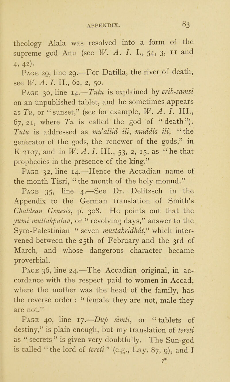 theology Alala was resolved into a form of the supreme god Anu (see W. A. I. L, 54, 3> 4, 42). Page 29, line 29.—For Datilla, the river of death, see W. A. I. II., 62, 2, 50. Page 30, line 14.—Tutu is explained by erib-samsi on an unpublished tablet, and he sometimes appears as Tuj or “sunset,” (see for example, W. A. I. III., 67,21, where Tu is called the god of “death”). Tutu is addressed as miiallid muddis “the generator of the gods, the renewer of the gods,” in K 2107, and in W. A. I. IIP, 53, 2, 15, as “ he that prophecies in the presence of the king.” Page 32, line 14.—Hence the Accadian name of the month Tisri, “the month of the holy mound.” Page 35, line 4.—See Dr. Delitzsch in the Appendix to the German translation of Smith’s Chaldean Genesis, p. 308. He points out that the yumi muttakputuv, or “ revolving days,” answer to the Syro-Palestinian “ seven mustakridhat,^^ which inter- vened between the 25th of February and the 3rd of March, and whose dangerous character became proverbial. Page 36, line 24.—The Accadian original, in ac- cordance with the respect paid to women in Accad, where the mother was the head of the family, has the reverse order: “ female they are not, male they are not.” Page 40, line 17.—Dup siniti, or “tablets of destiny,” is plain enough, but my translation of tereti as “ secrets ” is given very doubtfully. The Sun-god is called “ the lord of tereti ” (e.g.. Lay. 87, 9), and I