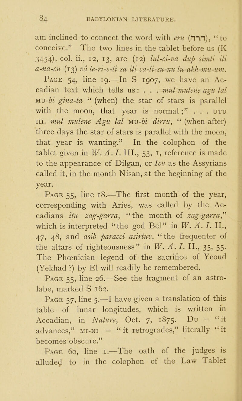 am inclined to connect the word with eru (rnn), “ to conceive.” The two lines in the tablet before us (K 3454), col. ii., 12, 13, are (12) lul-ci-va dup simti Hi a-na-cu (13) vd te-ri-e-ti sa Hi ca-li-su-nu lu-akh-mu-um. Page 54, line 19.—In S 1907, we have an Ac> cadian text which tells us: . . . mul mulene agu lal Mu-frf gina-ta (when) the star of stars is parallel with the moon, that year is normal;” . . . utu III. mul mulene Agu lal MU-6i dirru^ “ (when after) three days the star of stars is parallel with the moon, that year is wanting.” In the colophon of the tablet given in W. A. /. III., 53, i, reference is made to the appearance of Dilgan, or Icu as the Assyrians called it, in the month Nisan, at the beginning of the year. Page 55, line 18.—The first month of the year, corresponding with Aries, was called by the Ac- cadians Hu zag-garra^ ^‘the month of zag-garra,'' which is interpreted ^‘the god Bel” in W, A. I. II., 47, 48, and asib paracci asirtuv^ “the frequenter of the altars of righteousness” in W. A. I. II., 35. 55- The Phoenician legend of the sacrifice of Yeoud (Yekhad ?) by El will readily be remembered. Page 55, line 26.—See the fragment of an astro- labe, marked S 162. Page 57, line 5.—I have given a translation of this table of lunar longitudes, which is written in Accadian, in Nature, Oct, 7, 1875. Du = “it advances,” mi-ni = “it retrogrades,” literally “it becomes obscure.” Page 60, line i.—The oath of the judges is alluded to in the colophon of the Law Tablet