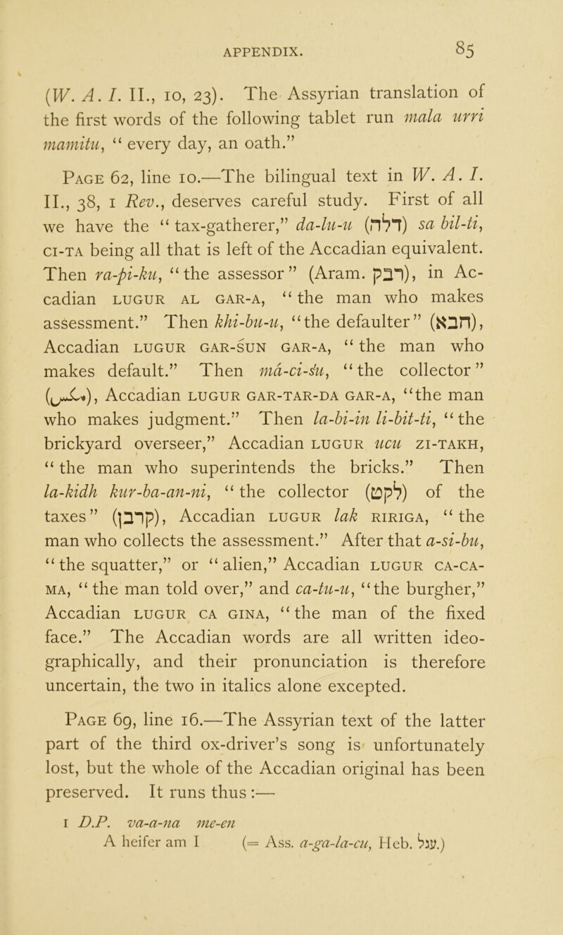 {W. A. I. II., 10, 23). The^ Assyrian translation of the first words of the following tablet run mala urri mamitu^ “ every day, an oath.” Page 62, line 10.—The bilingual text in W. A. I. II., 38, I Rev.^ deserves careful study. First of all we have the ‘‘ tax-gatherer,” da-lu-u (nVi) sa ci-TA being all that is left of the Accadian equivalent. Then ra-pi-ku^ ^‘the assessor” (Aram. ^2*1), in Ac- cadian LUGUR AL GAR-A, “ the man who makes assessment.” Then khi-bu-u^ “the defaulter” Accadian lugur gar-sun gar-a, “ the man who makes default.” Then md-ci-du^ “the collector” Accadian lugur gar-tar-da gar-a, “the man who makes judgment.” Then la-bi4n li-bit-ti, “the brickyard overseer,” Accadian lugur ucu zi-takh, “ the man who superintends the bricks.” Then la-kidh kur-ba-an-ni, “ the collector of the taxes” (]2'1p), Accadian lugur lak ririga, “the man who collects the assessment.” After that a-si-bu^ “ the squatter,” or “ alien,” Accadian lugur ca-ca- MA, “ the man told over,” and ca4u-u^ “the burgher,” Accadian lugur ca gina, “the man of the fixed face.” The Accadian words are all written ideo- graphically, and their pronunciation is therefore uncertain, the two in italics alone excepted. Page 69, line 16.—The Assyrian text of the latter part of the third ox-driver’s song is unfortunately lost, but the whole of the Accadian original has been preserved. It runs thus :— I D.P. va-a-na me-en A heifer am I (= Ass. a-ga-la-cu, Heb.
