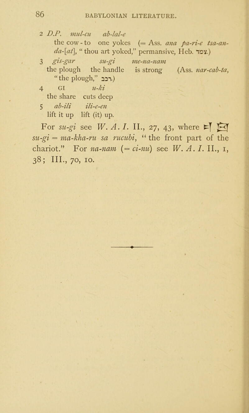 2 D.P. mul-ciL ab-lal-e the cow - to one yokes (= Ass. ana pa-ri-e tsa-an- da-\at\ “ thou art yoked,” permansive, Heb. IDV.) 3 gis-gar sii-gi me-na-7iam the plough the handle is strong (Ass. 7iar-cab-ta^ “ the plough,” nil.) 4 Gl u-ki the share cuts deep 5 ab-ili ili-e-en lift it up lift (it) up. For su-gi see W, A. L II., 27, 43, where su-gi = ma-kha-ru sa mcubi^ the front part of the chariot.” For na-nam (= ci-nu) see W, A. L II., i, 38; III., 70, 10. ♦ I
