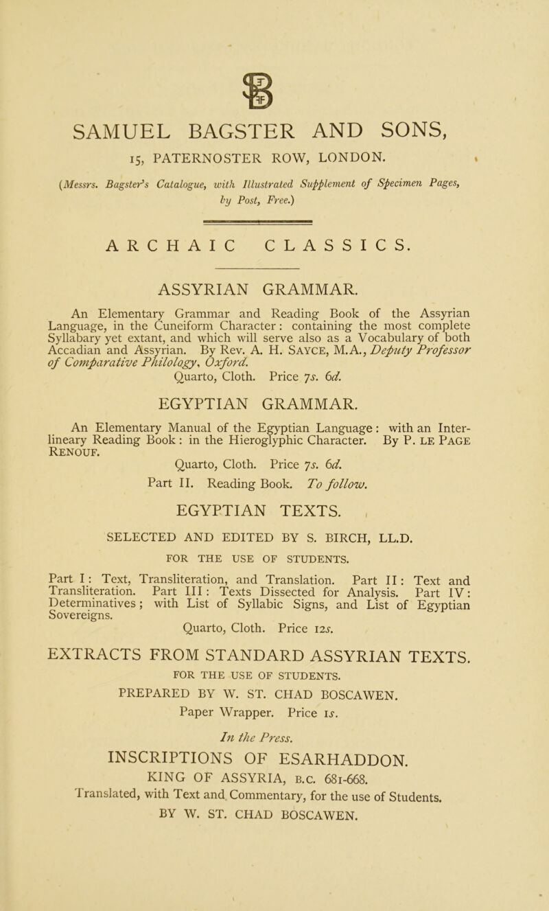 15, PATERNOSTER ROW, LONDON. {Messrs. Bagster’s Catalogue, with Illustrated Supplement of Specimen Pages, hy Post, Free.) ARCHAIC CLASSICS. ASSYRIAN GRAMMAR. An Elementary Grammar and Reading Book of the Assyrian Language, in the Cuneiform Character: containing the most complete Syllabary yet extant, and which will serve also as a Vocabulary of both Accadian and Assyrian. By Rev. A. H. Sayce, M.A., Defuty Professor of Comparative Philology, Oxford. Quarto, Cloth. Price is. 6d. EGYPTIAN GRAMMAR. An Elementary Manual of the Egyptian Language: with an Inter- lineary Reading Book ; in the Hieroglyphic Character. By P. LE Page Renouf. Quarto, Cloth. Price is. 6d. Part II. Reading Book. To follow. EGYPTIAN TEXTS. SELECTED AND EDITED BY S. BIRCH, LL.D. FOR THE USE OF STUDENTS. Part I : Text, Transliteration, and Translation. Part II: Text and Transliteration. Part HI: Texts Dissected for Analysis. Part IV: Determinatives; with List of Syllabic Signs, and List of Egyptian Sovereigns. Quarto, Cloth. Price 12s. EXTRACTS FROM STANDARD ASSYRIAN TEXTS. FOR THE USE OF STUDENTS. PREPARED BY W. ST. CHAD BOSCAWEN. Paper Wrapper. Price is. Ill the Press. INSCRIPTIONS OF ESARHADDON. KING OF ASSYRIA, B.c. 681-668. I ranslated, with Text and. Commentary, for the use of Students. BY W. ST. CHAD BOSCAWEN. \