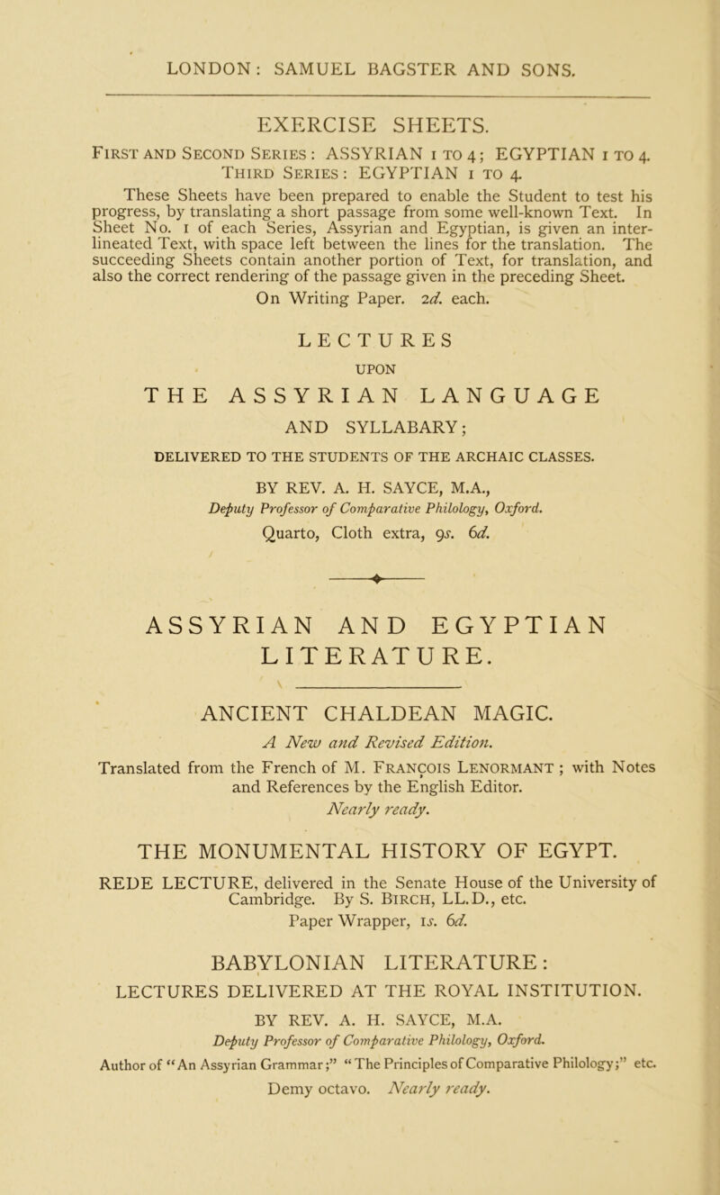 EXERCISE SHEETS. First AND Second Series : ASSYRIAN 1T04; EGYPTIAN i to 4. Third Series : EGYPTIAN i to 4. These Sheets have been prepared to enable the Student to test his progress, by translating a short passage from some well-known Text. In Sheet No. i of each Series, Assyrian and Egyptian, is given an inter- lineated Text, with space left between the lines for the translation. The succeeding Sheets contain another portion of Text, for translation, and also the correct rendering of the passage given in the preceding Sheet. On Writing Paper. 2d. each. LECTURES UPON THE ASSYRIAN LANGUAGE AND SYLLABARY; DELIVERED TO THE STUDENTS OF THE ARCHAIC CLASSES. BY REV. A. H. SAYCE, M.A., Deputy Professor of Comparative Philology, Oxford. Quarto, Cloth extra, (^s. 6d. ♦ ASSYRIAN AND EGYPTIAN LITERATURE. ANCIENT CHALDEAN MAGIC. A New and Revised Edition. Translated from the French of M. Francois Lenormant ; with Notes and References by the English Editor. Nearly ready. THE MONUMENTAL HISTORY OF EGYPT. REDE LECTURE, delivered in the Senate House of the University of Cambridge. By S. Birch, LL.D., etc. Paper Wrapper, it. 6^. BABYLONIAN LITERATURE: I LECTURES DELIVERED AT THE ROYAL INSTITUTION. BY REV. A. H. SAYCE, M.A. Deputy Professor of Comparative Philology, Oxford. Author of “An Assyrian Grammar“ The Principles of Comparative Philology;” etc. Demy octavo. Nearly ready.